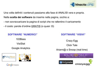 Una volta definiti i contenuti passiamo alla fase di ANALISI vera e propria. Nella  scelta dei software  da inserire nella pagina, occhio a: - non sovraccaricare la pagina di script che ne rallentino il caricamento - il costo: parola d’ordine  GRATIS  (o quasi :D) SOFTWARE “NUMERICI” 103Bees VisiStat Google Analytics SOFTWARE “VISIVI” Crazy Egg Click Tale Ariann@ o Snoop (real time) 