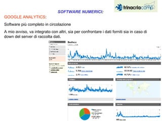 GOOGLE ANALYTICS :  Software più completo in circolazione  A mio avviso, va integrato con altri, sia per confrontare i dati forniti sia in caso di down del server di raccolta dati. SOFTWARE NUMERICI :   