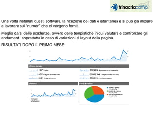 Una volta installati questi software, la ricezione dei dati è istantanea e si può già iniziare a lavorare sui “numeri” che ci vengono forniti. Meglio darsi delle scadenze, ovvero delle tempistiche in cui valutare e confrontare gli andamenti, soprattutto in caso di variazioni al layout della pagina. RISULTATI DOPO IL PRIMO MESE: 