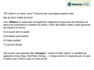 197 visite in un mese, circa 7 al giorno per una pagina appena nata…  MA SI PUO’ FARE DI PIU!!! Con  103Bees  ho setacciato la longtail per migliorare le keywords da utilizzare nei testi e far aumentare la visibilità nei motori: il 30% del traffico infatti è stato generato da sistema di ricerca. Con questi dati ho capito: Scaletta mp3 preferiti Video preferiti Link più cliccati Dai numeri sono passato alle “ Immagini ”, ovvero ho fatto “girare” in parallelo gli applicativi Crazy Egg, ClickTale e Snoop… vi tengo ancora in suspense per un paio di slide e poi vi dico a cosa mi sono serviti. 