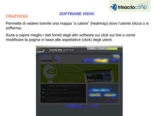 SOFTWARE VISIVI:  CRAZYEGG :  Permette di vedere tramite una mappa “a calore” (heatmap) dove l’utente clicca o si sofferma.  Aiuta a capire meglio i dati forniti dagli altri software sui click sui link e come modificare la pagina in base alle aspettative (click) degli utenti. 