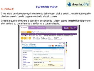 CLICKTALE :  Crea infatti un video per ogni movimento del mouse, click e scroll… ovvero tutto quello che facciamo in quella pagina mentre la visualizziamo.  Grazie a questo software è possibile, osservando i video, capire  l’usabilità  del proprio sito, vedere su cosa l’utente si sofferma e cosa tralascia.  SOFTWARE VISIVI :  