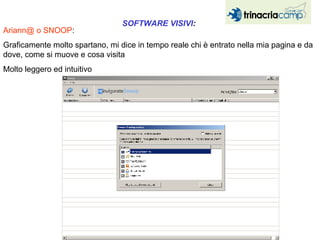Ariann@ o SNOOP :  Graficamente molto spartano, mi dice in tempo reale chi è entrato nella mia pagina e da dove, come si muove e cosa visita Molto leggero ed intuitivo SOFTWARE VISIVI :  
