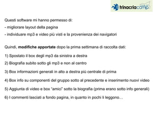 Questi software mi hanno permesso di:  - migliorare layout della pagina - individuare mp3 e video più visti e la provenienza dei navigatori Quindi,  modifiche apportate  dopo la prima settimana di raccolta dati: 1) Spostato il box degli mp3 da sinistra a destra  6) I commenti lasciati a fondo pagina, in quanto in pochi li leggono… 4) Box info su componenti del gruppo sotto al precedente e inserimento nuovi video 5) Aggiunta di video e box “amici” sotto la biografia (prima erano sotto info generali)  2) Biografia subito sotto gli mp3 e non al centro 3) Box informazioni generali in alto a destra più centrale di prima  