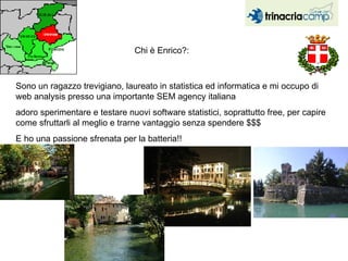 Chi è Enrico?:  Sono un ragazzo trevigiano, laureato in statistica ed informatica e mi occupo di web analysis presso una importante SEM agency italiana adoro sperimentare e testare nuovi software statistici, soprattutto free, per capire come sfruttarli al meglio e trarne vantaggio senza spendere $$$  E ho una passione sfrenata per la batteria!!  
