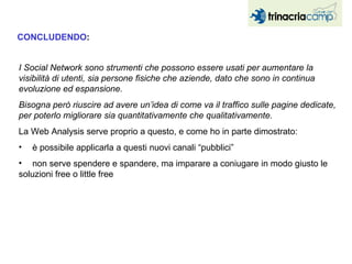 I Social Network sono strumenti che possono essere usati per aumentare la visibilità di utenti, sia persone fisiche che aziende, dato che sono in continua evoluzione ed espansione. Bisogna però riuscire ad avere un’idea di come va il traffico sulle pagine dedicate, per poterlo migliorare sia quantitativamente che qualitativamente. La Web Analysis serve proprio a questo, e come ho in parte dimostrato: è possibile applicarla a questi nuovi canali “pubblici” non serve spendere e spandere, ma imparare a coniugare in modo giusto le  soluzioni free o little free CONCLUDENDO : 