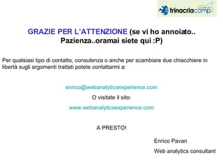 GRAZIE PER L’ATTENZIONE  (se vi ho annoiato.. Pazienza..oramai siete qui :P) Per qualsiasi tipo di contatto, consulenza o anche per scambiare due chiacchiere in libertà sugli argomenti trattati potete contattarmi a: [email_address] O visitate il sito: www.webanalyticsexperience.com A PRESTO! Enrico Pavan Web analytics consultant  