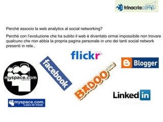 Perché associo la web analytics al social networking?  Perché con l’evoluzione che ha subito il web è diventato ormai impossibile non trovare qualcuno che non abbia la propria pagina personale in uno dei tanti social network presenti in rete.. 