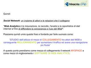 Quindi: Social Network :  un insieme di attori e le relazioni che li collegano " Web Analytics  è la misurazione, la raccolta, l'analisi e la reportistica di dati Internet al fine  di diffondere la conoscenza e l'uso del Web " . Possiamo quindi unire queste frasi e fonderle per farle suonare come: “ STUDIO dell’utilizzo di mezzi di  COLLEGAMENTO  tra attori del WEB e conseguente  MIGLIORAMENTO  per aumentare il traffico ed avere una navigazione più fluida” A questo punto prendiamo come mezzo di collegamento il network  MYSPACE  e come mezzi di miglioramento i  SOFTWARE DI WEB ANALYTICS . 