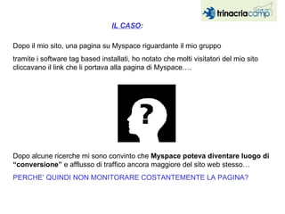 Dopo il mio sito, una pagina su Myspace riguardante il mio gruppo tramite i software tag based installati, ho notato che molti visitatori del mio sito cliccavano il link che li portava alla pagina di Myspace…. Dopo alcune ricerche mi sono convinto che  Myspace poteva diventare luogo di “conversione”  e afflusso di traffico ancora maggiore del sito web stesso…  PERCHE’ QUINDI NON MONITORARE COSTANTEMENTE LA PAGINA? IL CASO : 