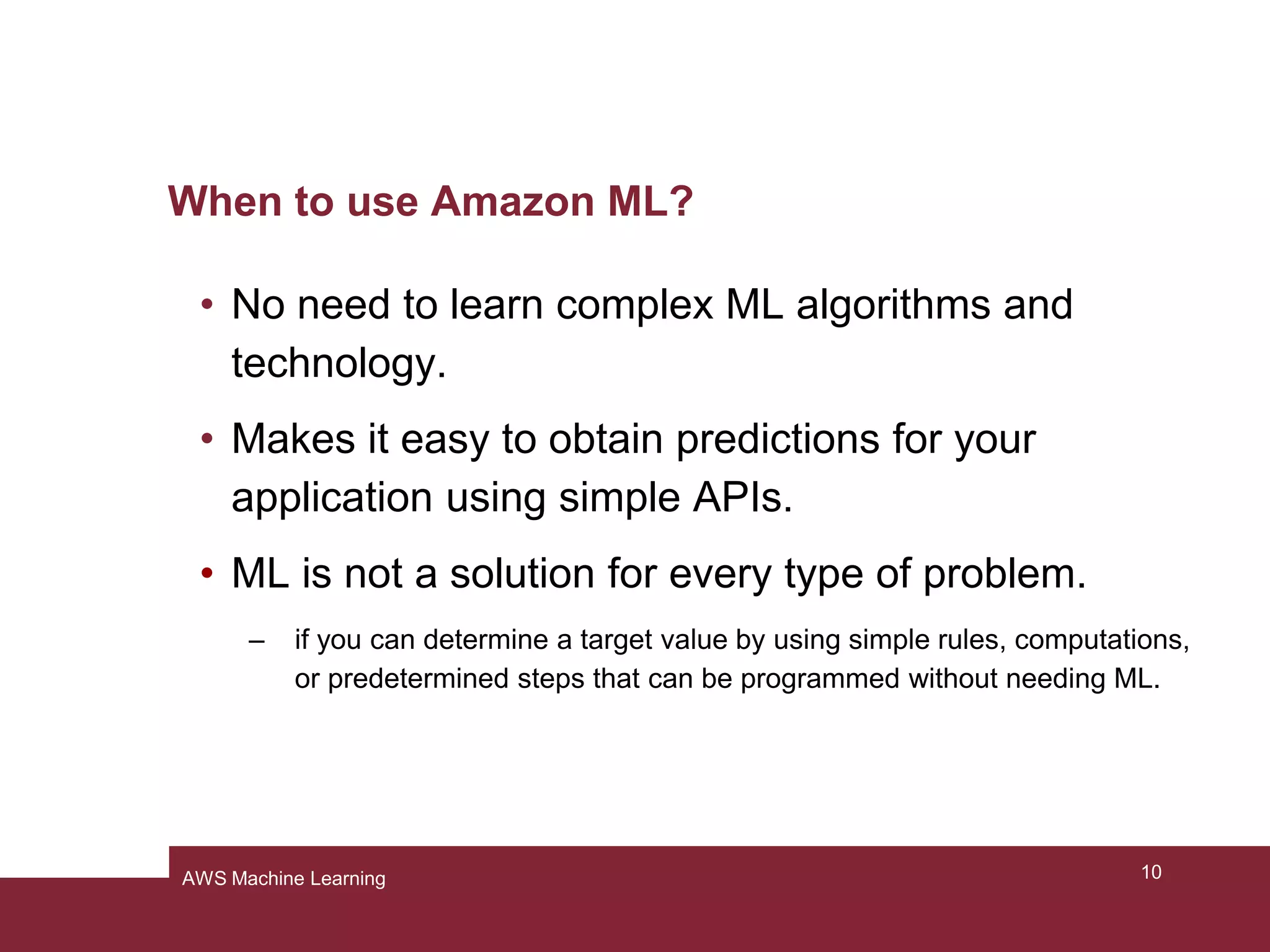 When to use Amazon ML?
• No need to learn complex ML algorithms and
technology.
• Makes it easy to obtain predictions for your
application using simple APIs.
• ML is not a solution for every type of problem.
– if you can determine a target value by using simple rules, computations,
or predetermined steps that can be programmed without needing ML.
10AWS Machine Learning
 