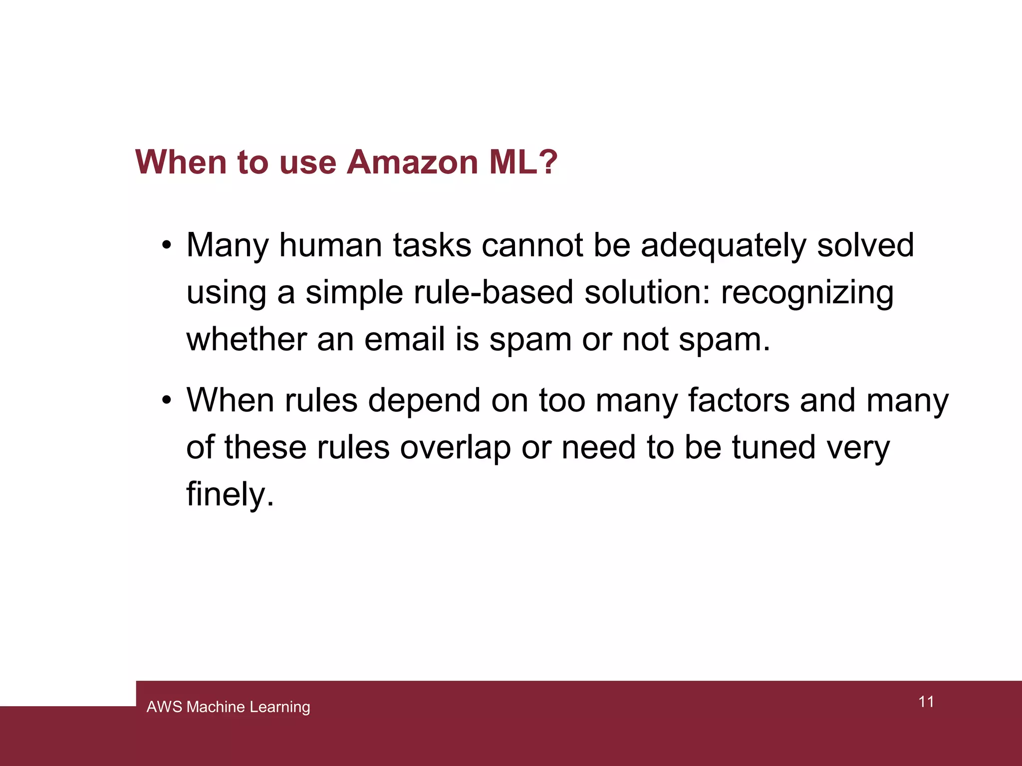 When to use Amazon ML?
• Many human tasks cannot be adequately solved
using a simple rule-based solution: recognizing
whether an email is spam or not spam.
• When rules depend on too many factors and many
of these rules overlap or need to be tuned very
finely.
11AWS Machine Learning
 