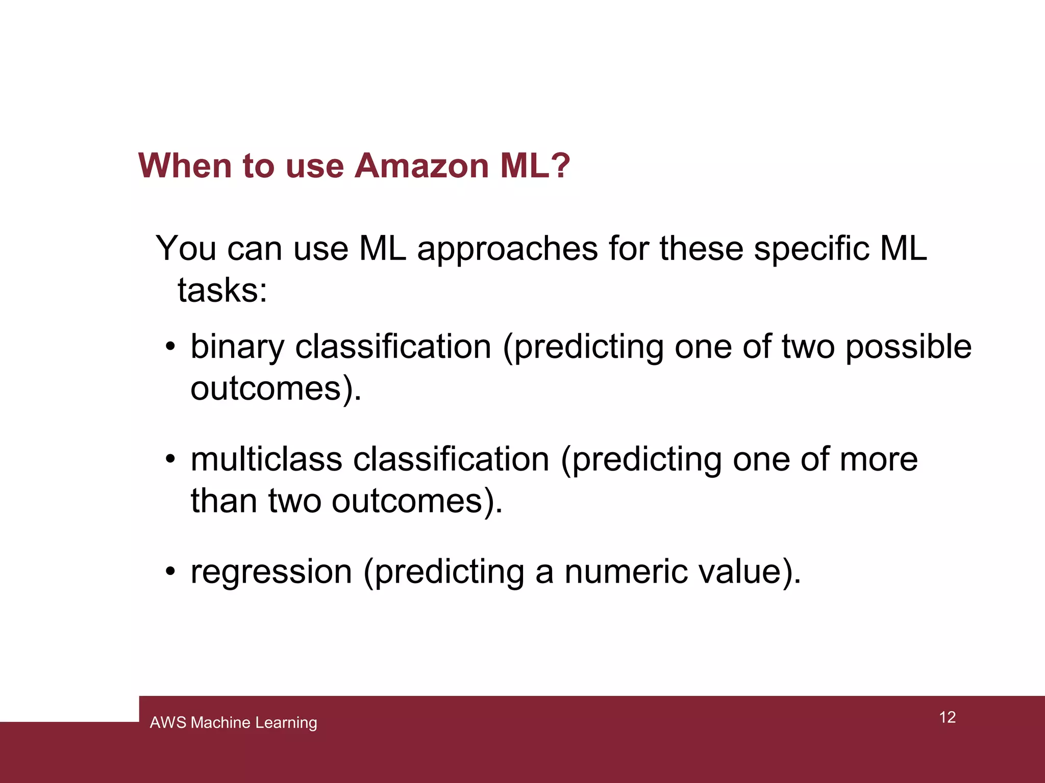 When to use Amazon ML?
You can use ML approaches for these specific ML
tasks:
• binary classification (predicting one of two possible
outcomes).
• multiclass classification (predicting one of more
than two outcomes).
• regression (predicting a numeric value).
12AWS Machine Learning
 