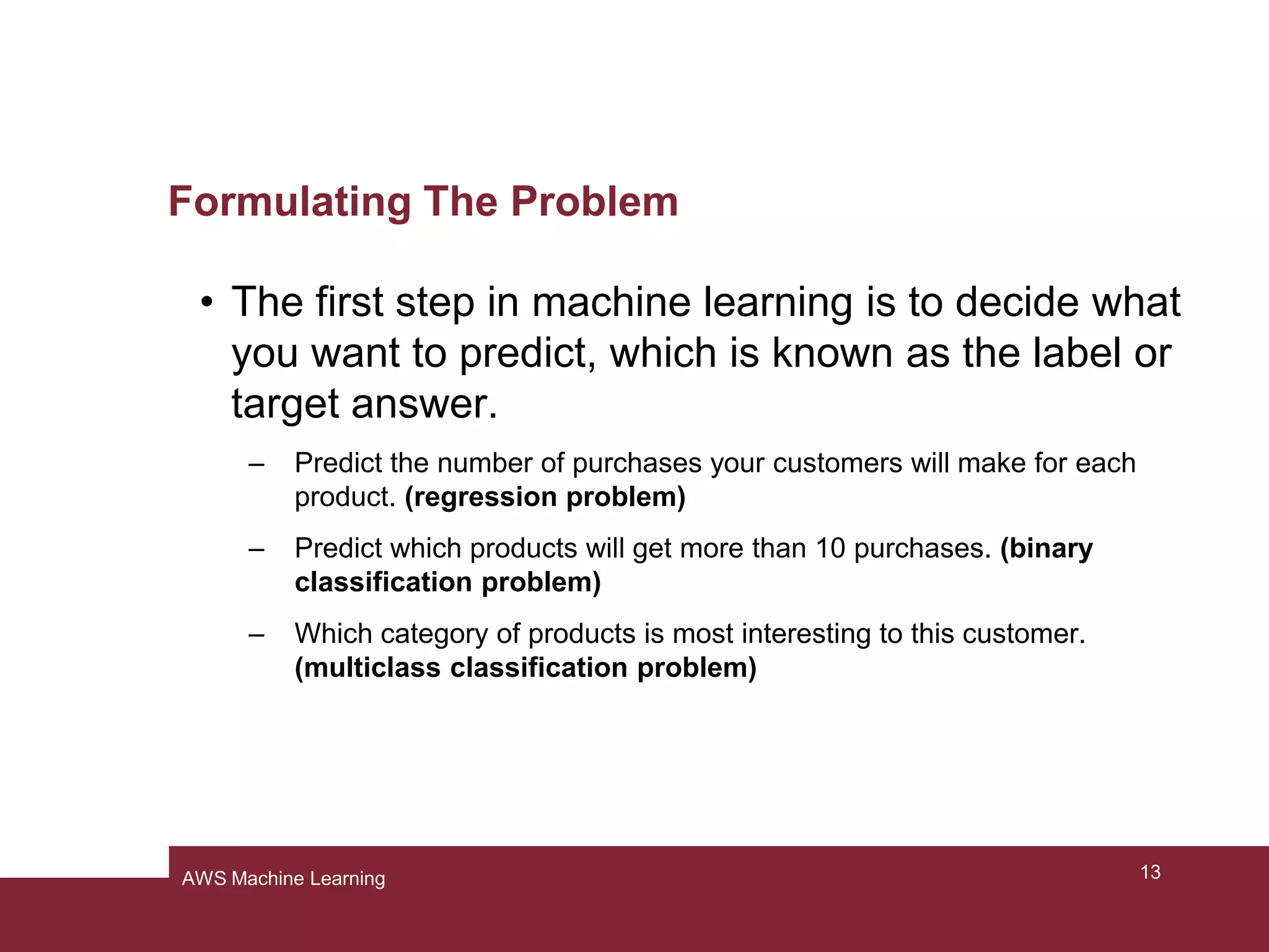 Formulating The Problem
• The first step in machine learning is to decide what
you want to predict, which is known as the label or
target answer.
– Predict the number of purchases your customers will make for each
product. (regression problem)
– Predict which products will get more than 10 purchases. (binary
classification problem)
– Which category of products is most interesting to this customer.
(multiclass classification problem)
13AWS Machine Learning
 