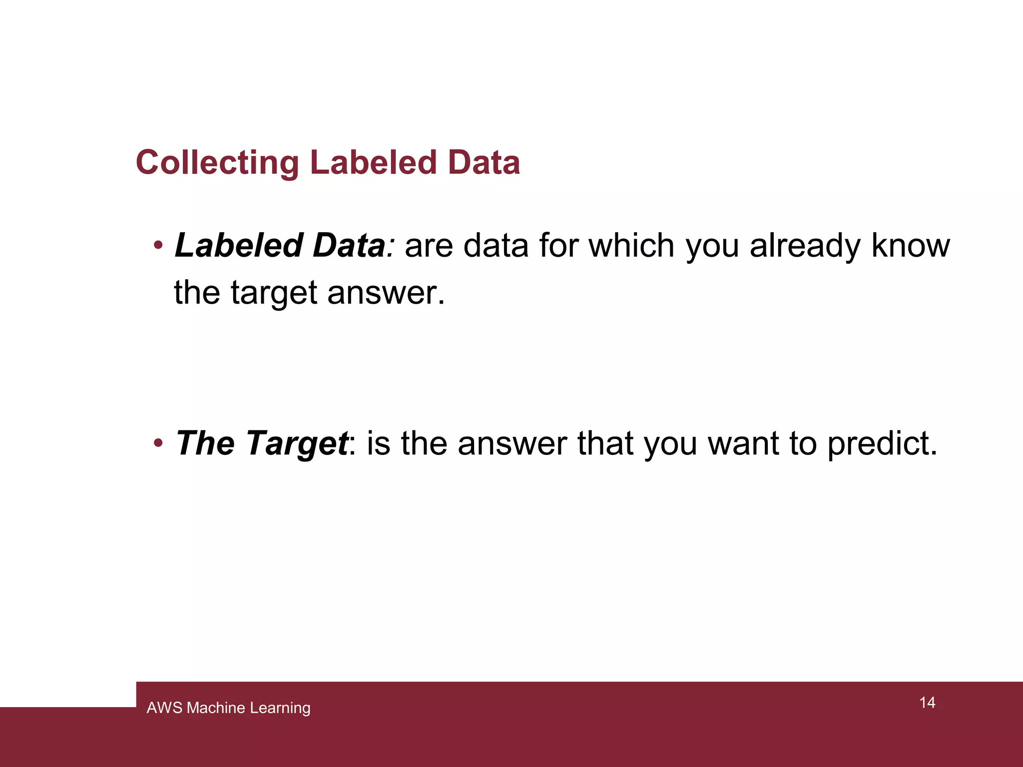 Collecting Labeled Data
• Labeled Data: are data for which you already know
the target answer.
• The Target: is the answer that you want to predict.
14AWS Machine Learning
 