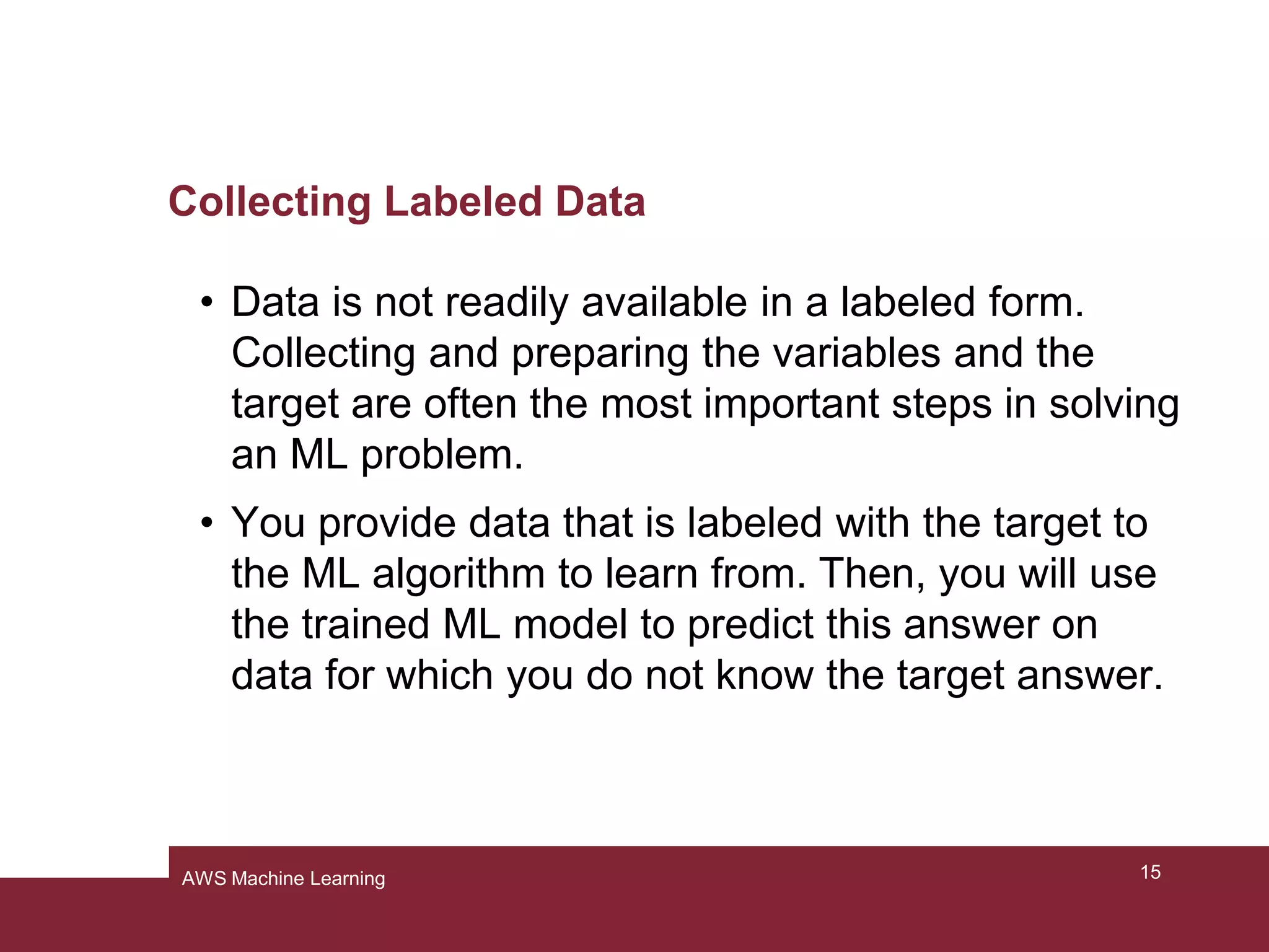 Collecting Labeled Data
• Data is not readily available in a labeled form.
Collecting and preparing the variables and the
target are often the most important steps in solving
an ML problem.
• You provide data that is labeled with the target to
the ML algorithm to learn from. Then, you will use
the trained ML model to predict this answer on
data for which you do not know the target answer.
15AWS Machine Learning
 