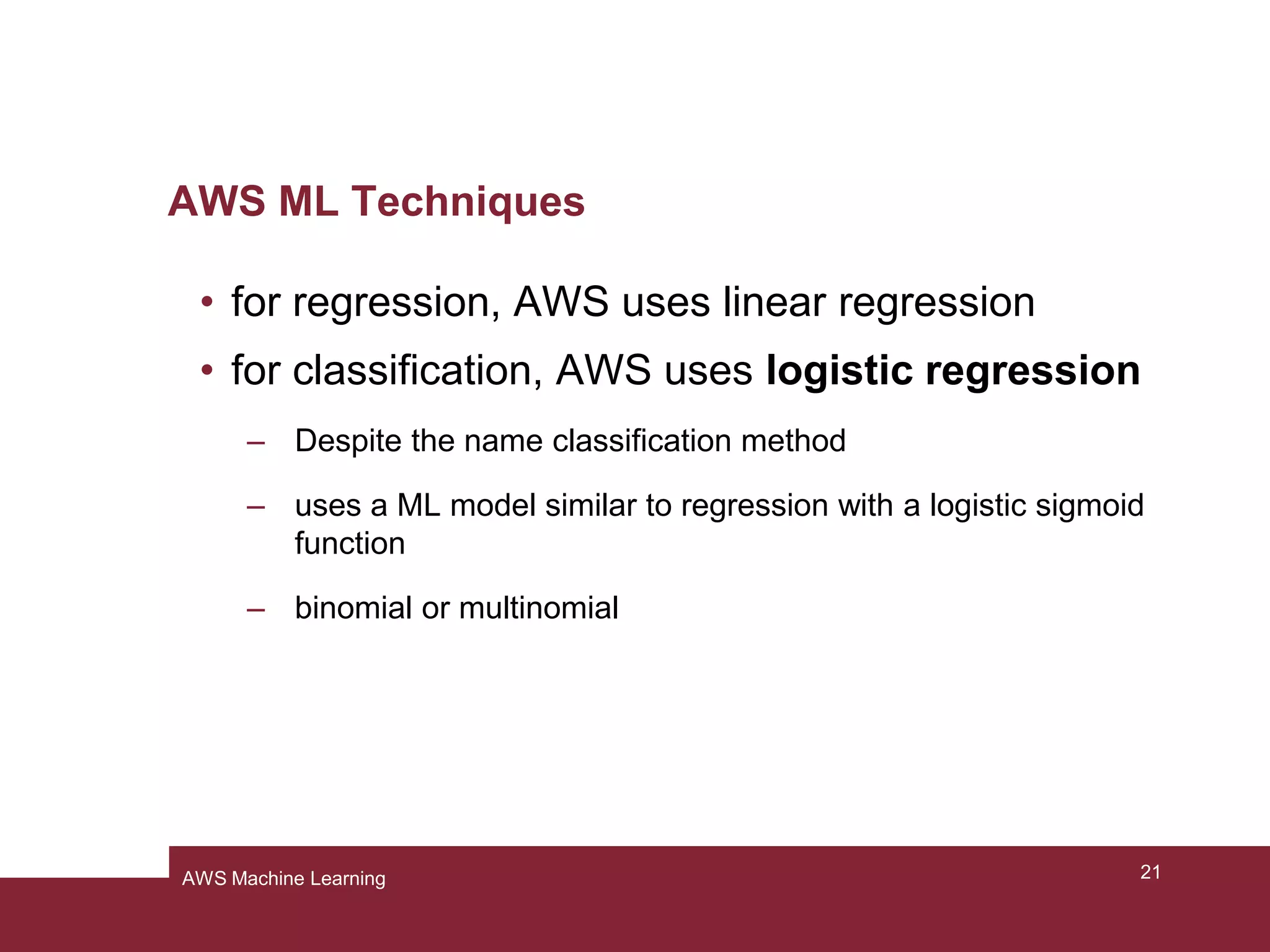 AWS ML Techniques
• for regression, AWS uses linear regression
• for classification, AWS uses logistic regression
– Despite the name classification method
– uses a ML model similar to regression with a logistic sigmoid
function
– binomial or multinomial
21AWS Machine Learning
 