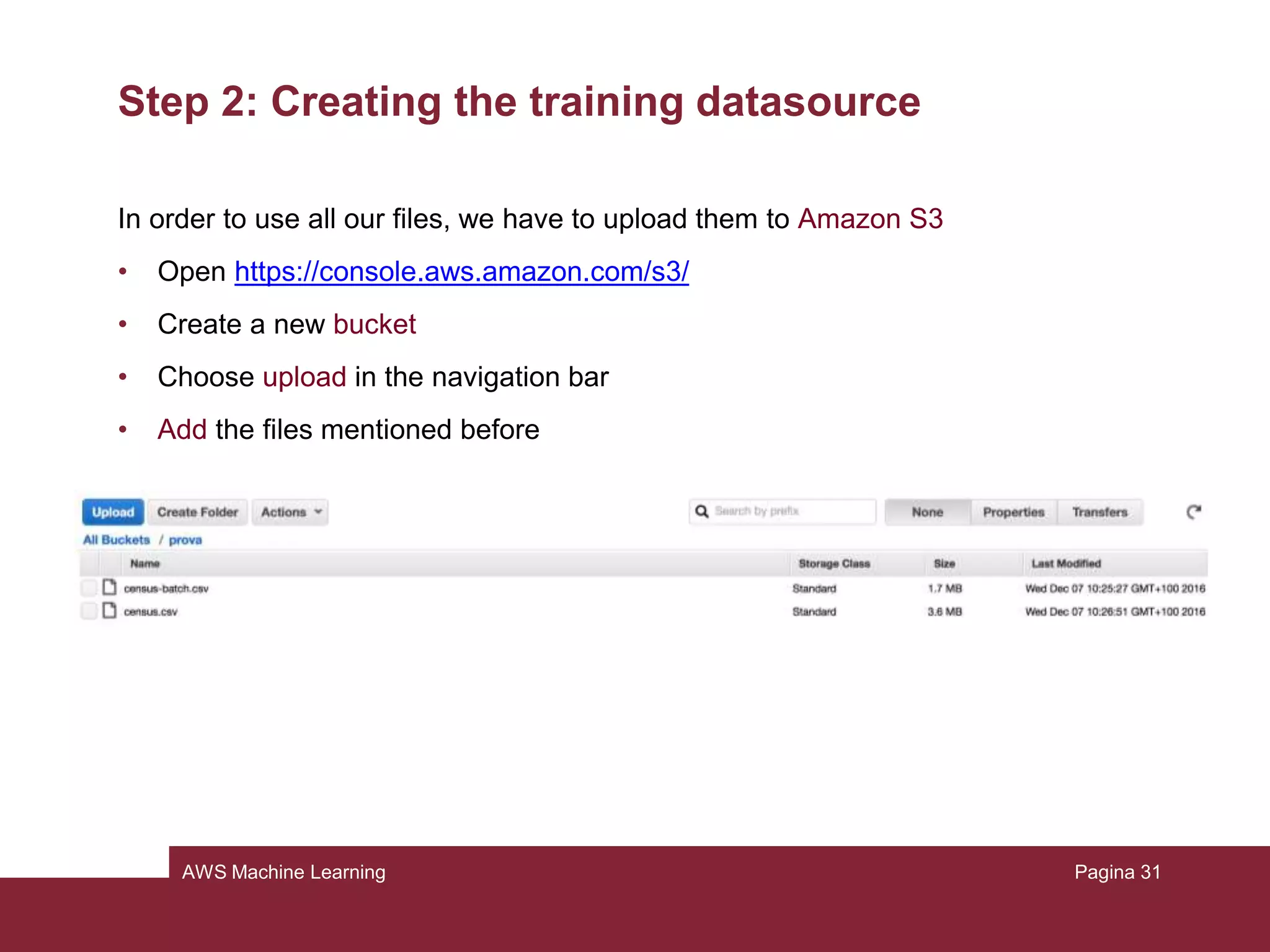 AWS Machine Learning
Step 1: Preparing the data
In practice, the machine will learn which are the characteristics of the people who
earn more than the threshold and who earn less, and with this knowledge, we will
ask to predict at which class other people belong.
Pagina 31
 