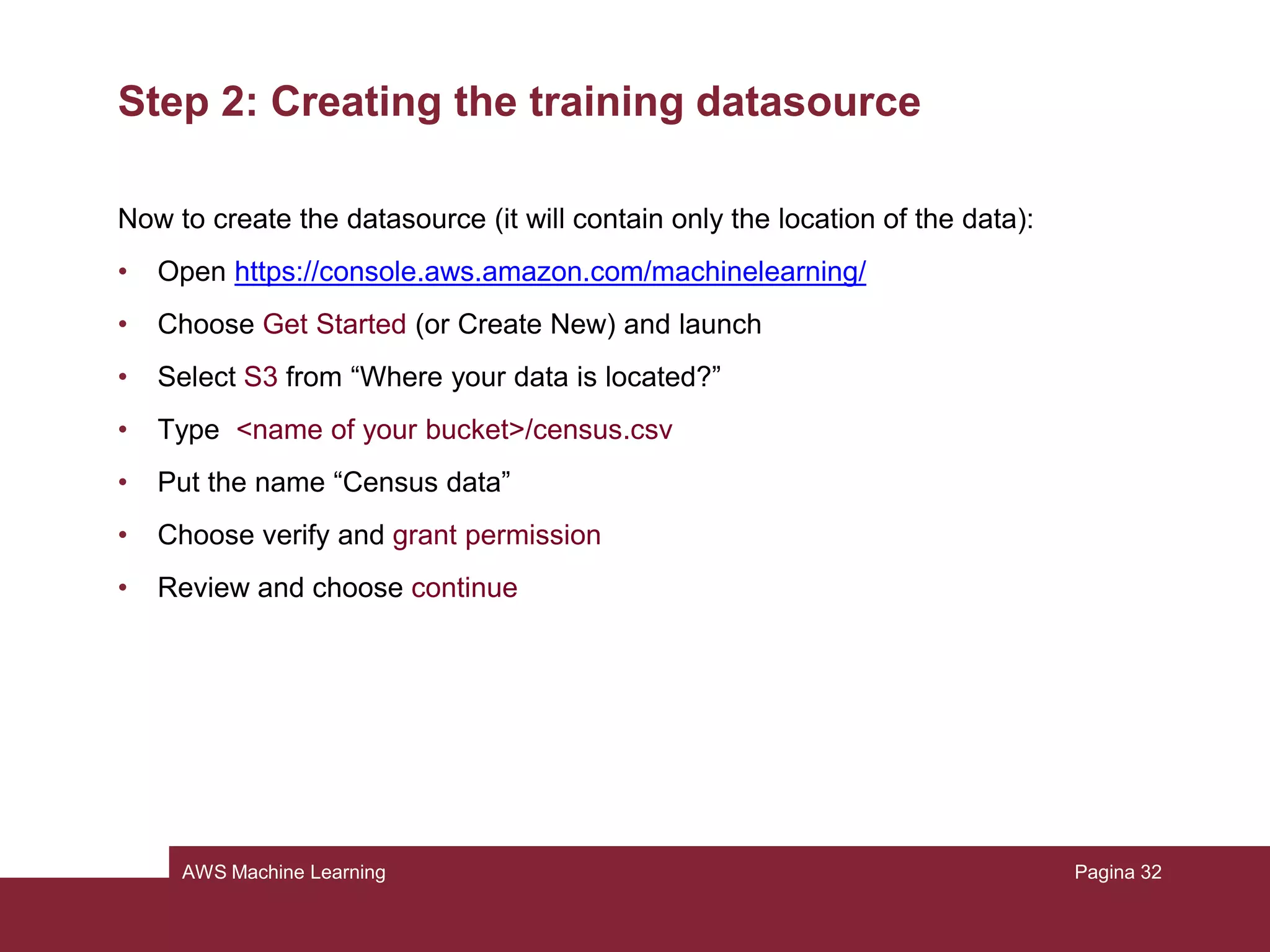 AWS Machine Learning
Step 1: Preparing the data
Open the census-batch.csv file: there is no “class” attribute there. In fact, the tool’s
job now is showing us what it has learnt, letting it work on this dataset where we
know the right “class” attribute, but it’s not specified in there.
Pagina 32
 