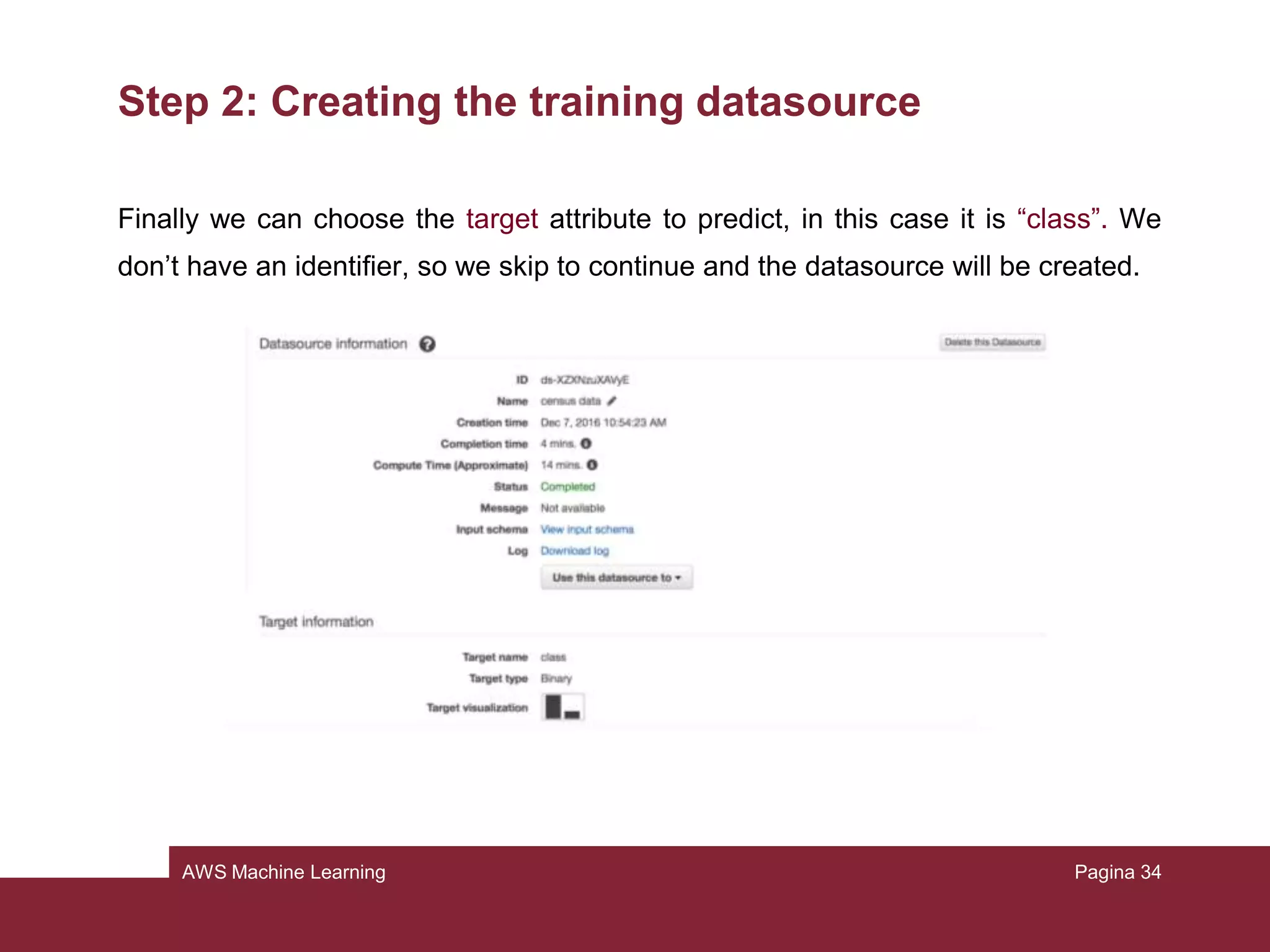 AWS Machine Learning
Step 2: Creating the training datasource
Now to create the datasource (it will contain only the location of the data):
• Open https://console.aws.amazon.com/machinelearning/
• Choose Get Started (or Create New) and launch
• Select S3 from “Where your data is located?”
• Type <name of your bucket>/census.csv
• Put the name “Census data”
• Choose verify and grant permission
• Review and choose continue
Pagina 34
 