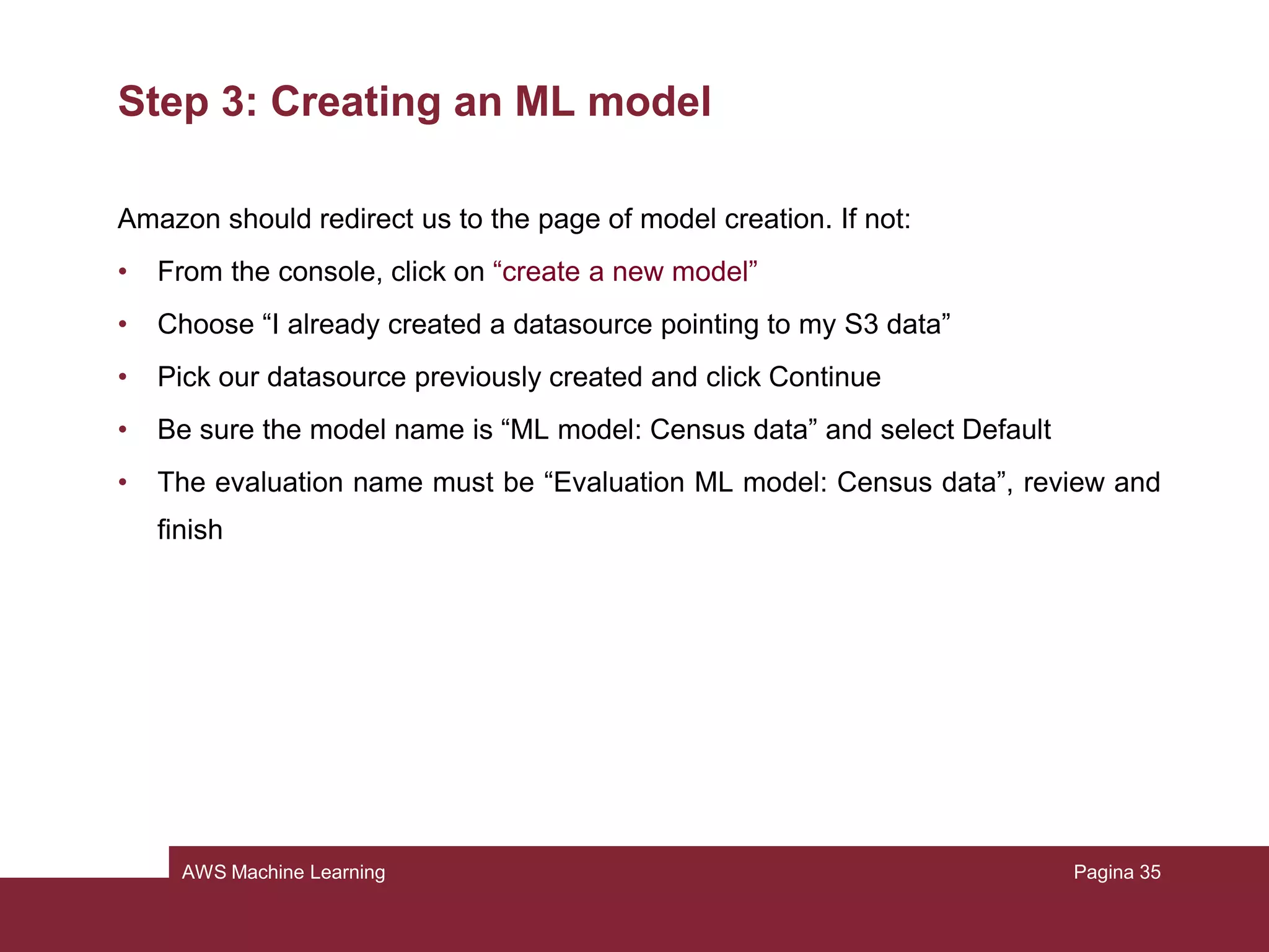 AWS Machine Learning
Step 2: Creating the training datasource
A schema contains information needed to interpret the input data for the model.
The simplest and fastest thing to do is to let Amazon infer it. We have to check if it
is correct. Review the schema and be sure that:
• Attributes with only 2 possible states are marked as binary
• Attributes that are numbers or strings that are used to denote a category should
be marked as categorical
• Attributes that are numbers where order matters should be marked as numeric
• Attributes that are plain strings as text
Then choose continue
Pagina 35
 