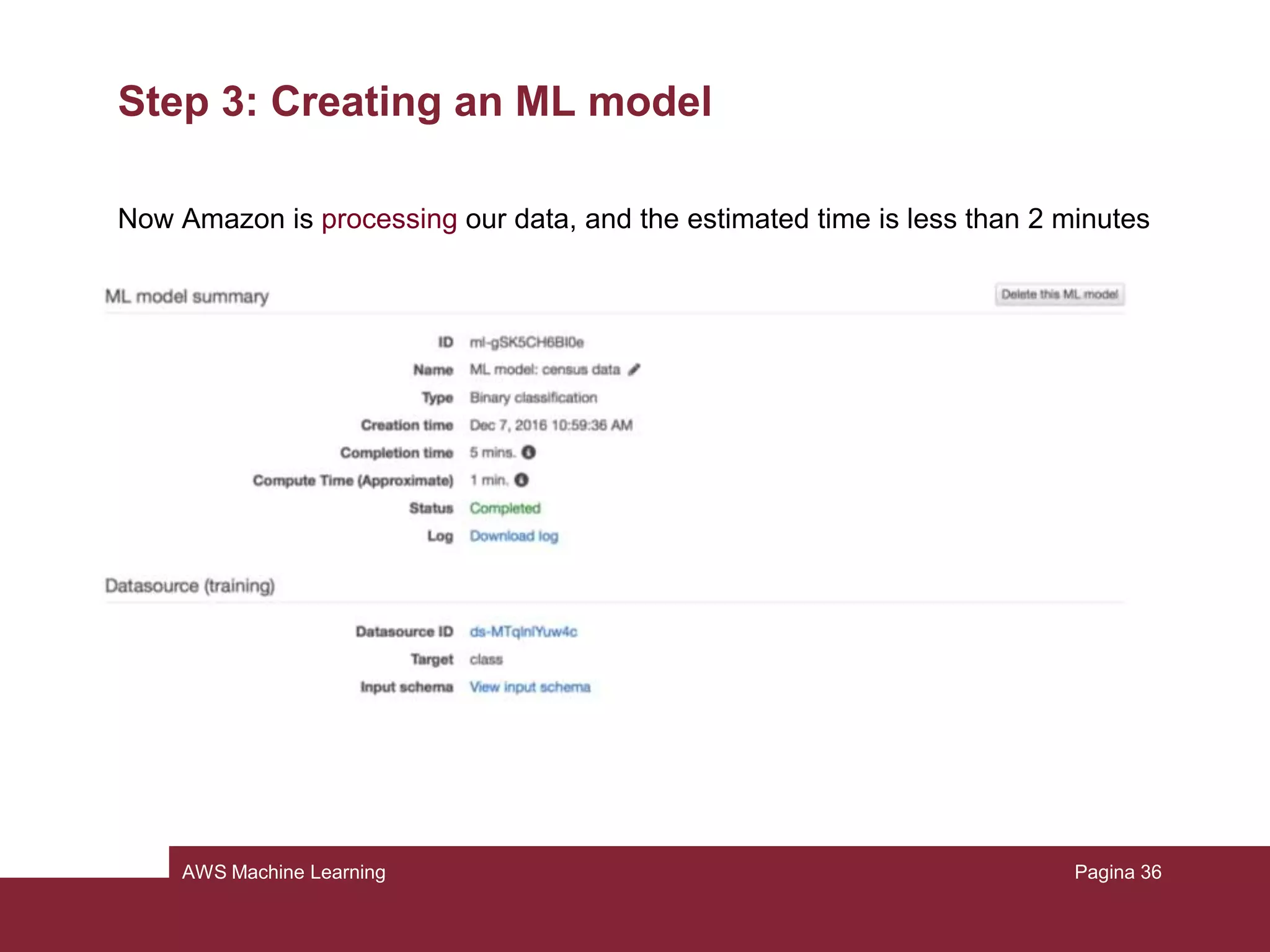 AWS Machine Learning
Step 2: Creating the training datasource
Finally we can choose the target attribute to predict, in this case it is “class”. We
don’t have an identifier, so we skip to continue and the datasource will be created.
Pagina 36
 