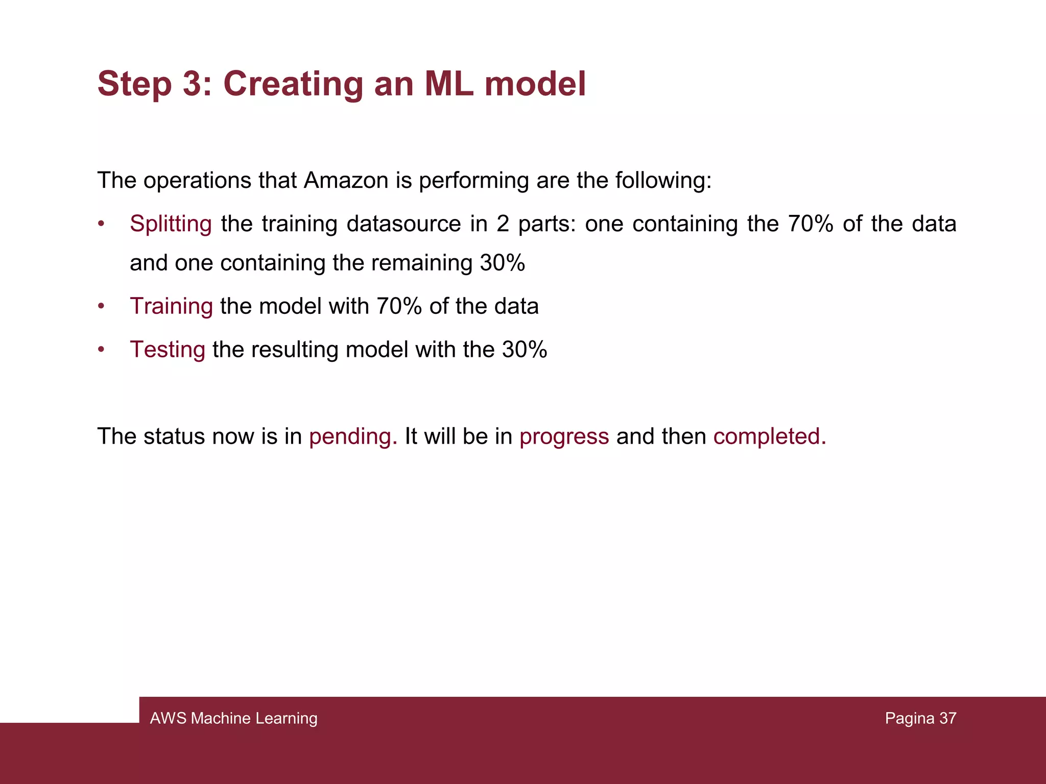AWS Machine Learning
Step 3: Creating an ML model
Amazon should redirect us to the page of model creation. If not:
• From the console, click on “create a new model”
• Choose “I already created a datasource pointing to my S3 data”
• Pick our datasource previously created and click Continue
• Be sure the model name is “ML model: Census data” and select Default
• The evaluation name must be “Evaluation ML model: Census data”, review and
finish
Pagina 37
 