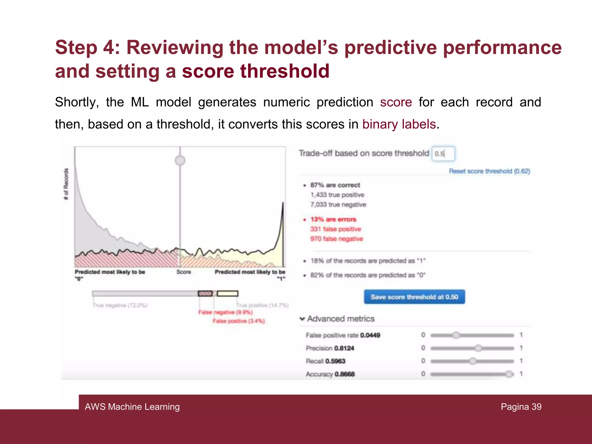 AWS Machine Learning
Step 3: Creating an ML model
The operations that Amazon is performing are the following:
• Splitting the training datasource in 2 parts: one containing the 70% of the data
and one containing the remaining 30%
• Training the model with 70% of the data
• Testing the resulting model with the 30%
The status now is in pending. It will be in progress and then completed.
Pagina 39
 