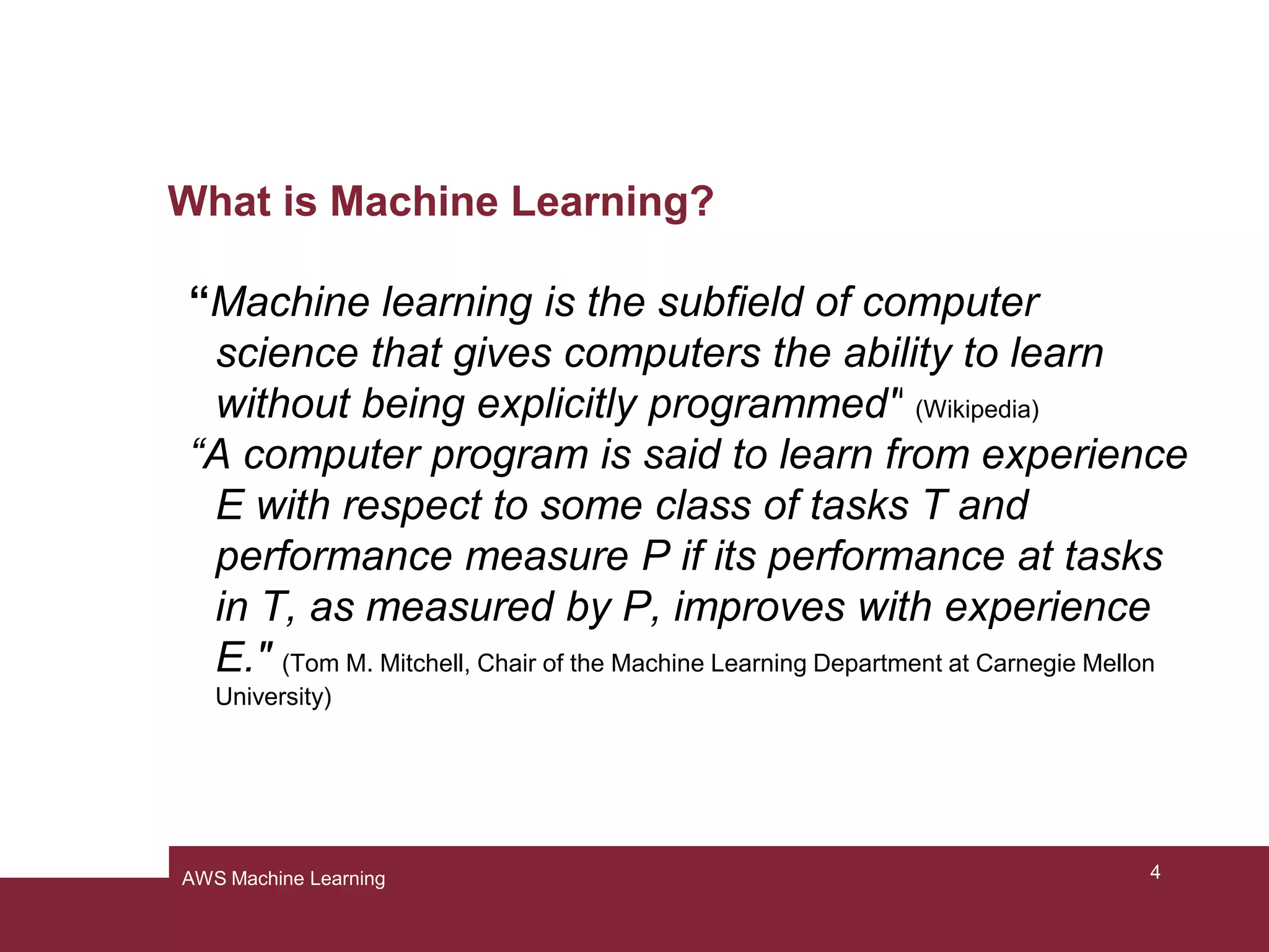 What is Machine Learning?
“Machine learning is the subfield of computer
science that gives computers the ability to learn
without being explicitly programmed" (Wikipedia)
“A computer program is said to learn from experience
E with respect to some class of tasks T and
performance measure P if its performance at tasks
in T, as measured by P, improves with experience
E." (Tom M. Mitchell, Chair of the Machine Learning Department at Carnegie Mellon
University)
4AWS Machine Learning
 