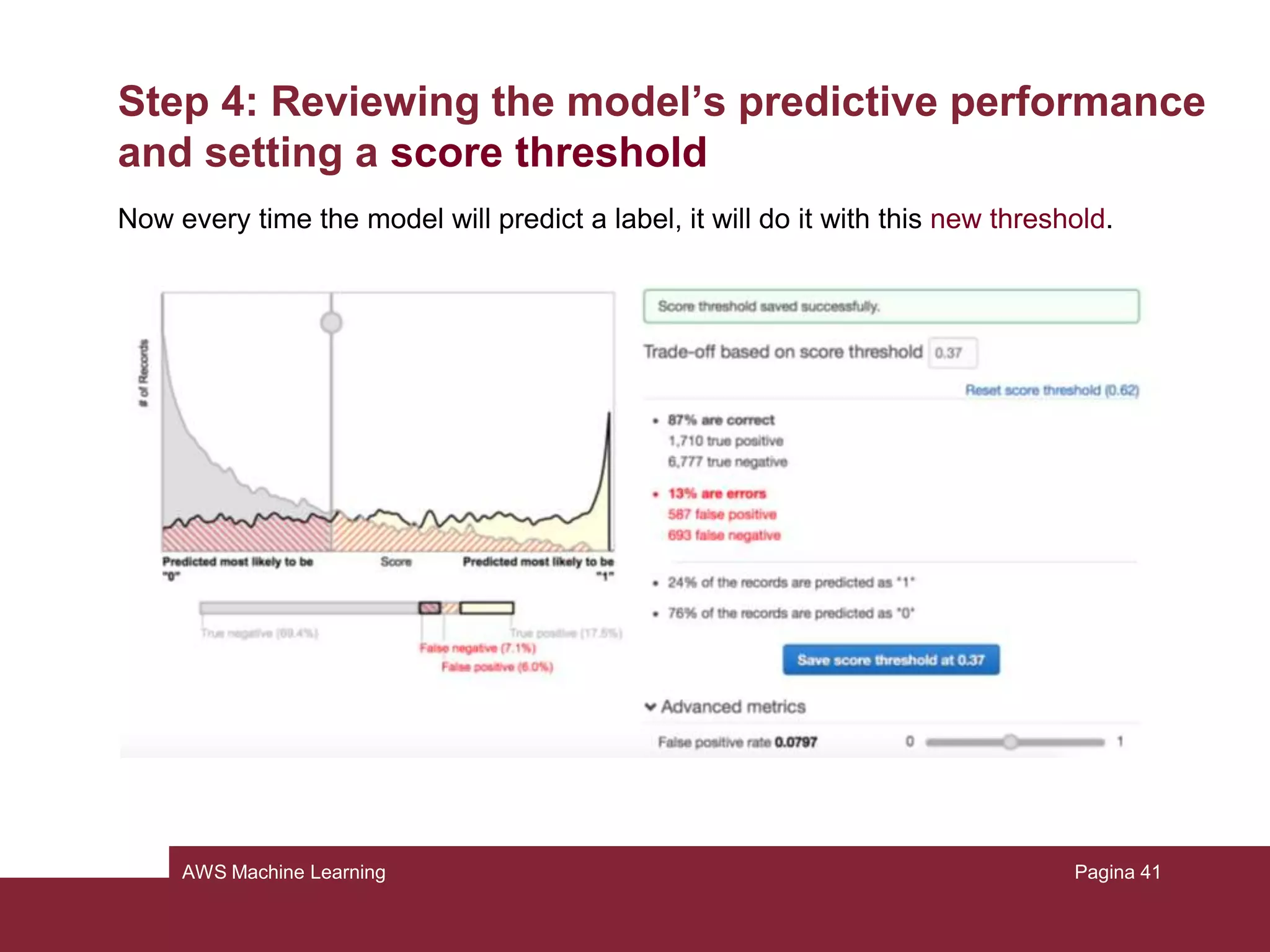 AWS Machine Learning
Step 4: Reviewing the model’s predictive performance
and setting a score threshold
It’s important to check if the model is good enough for future predictions. This can
be done by looking at the model evaluation.
Take a look to the AUC (Area Under Curve) metric: it is an industry-standard quality
metric that expresses the performance quality of the model.
• Choose evaluation in the model summary
• Click on our model
• Click on summary
Pagina 41
 