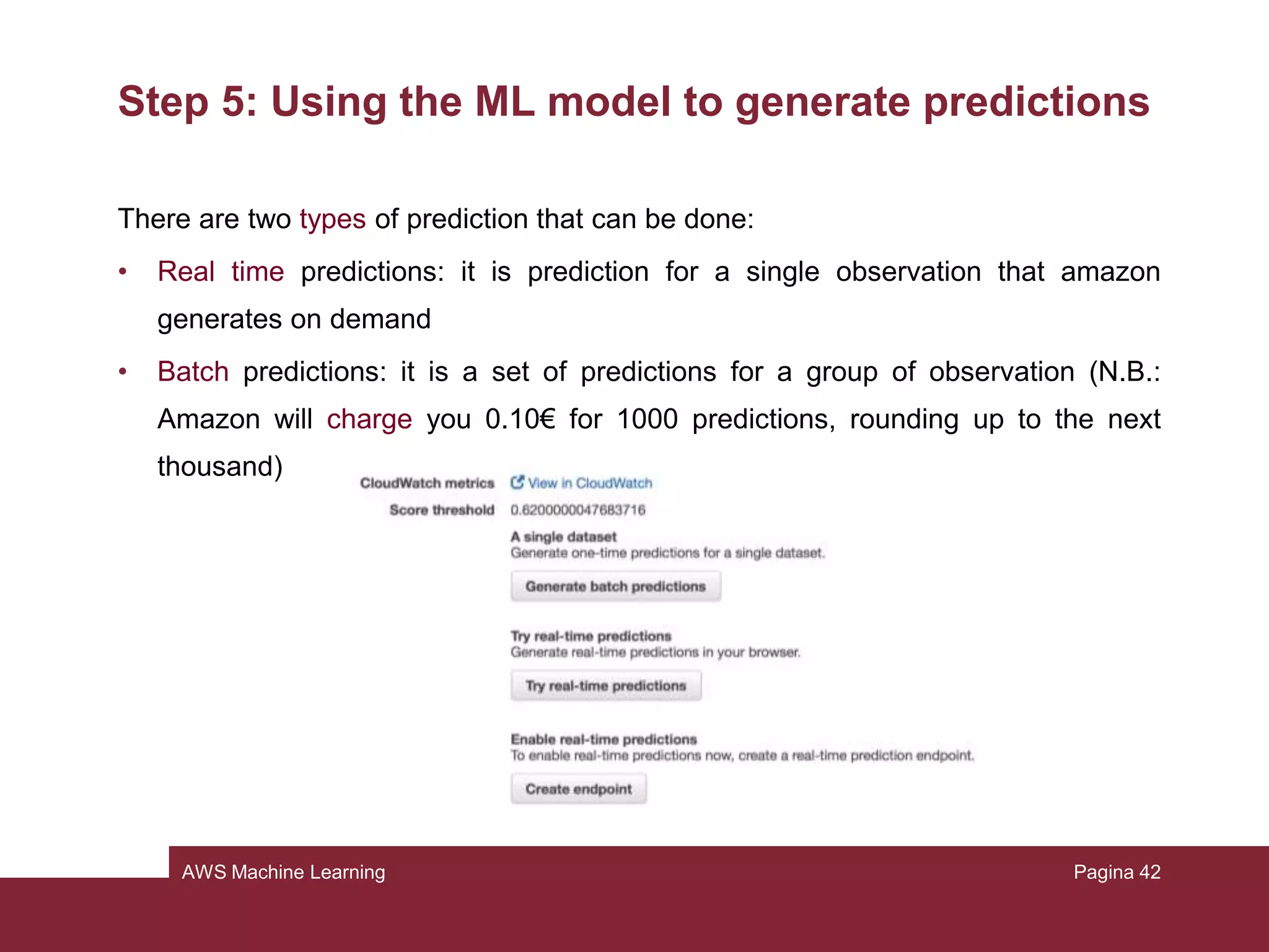 AWS Machine Learning
Step 4: Reviewing the model’s predictive performance
and setting a score threshold
Shortly, the ML model generates numeric prediction score for each record and
then, based on a threshold, it converts this scores in binary labels.
Pagina 42
 