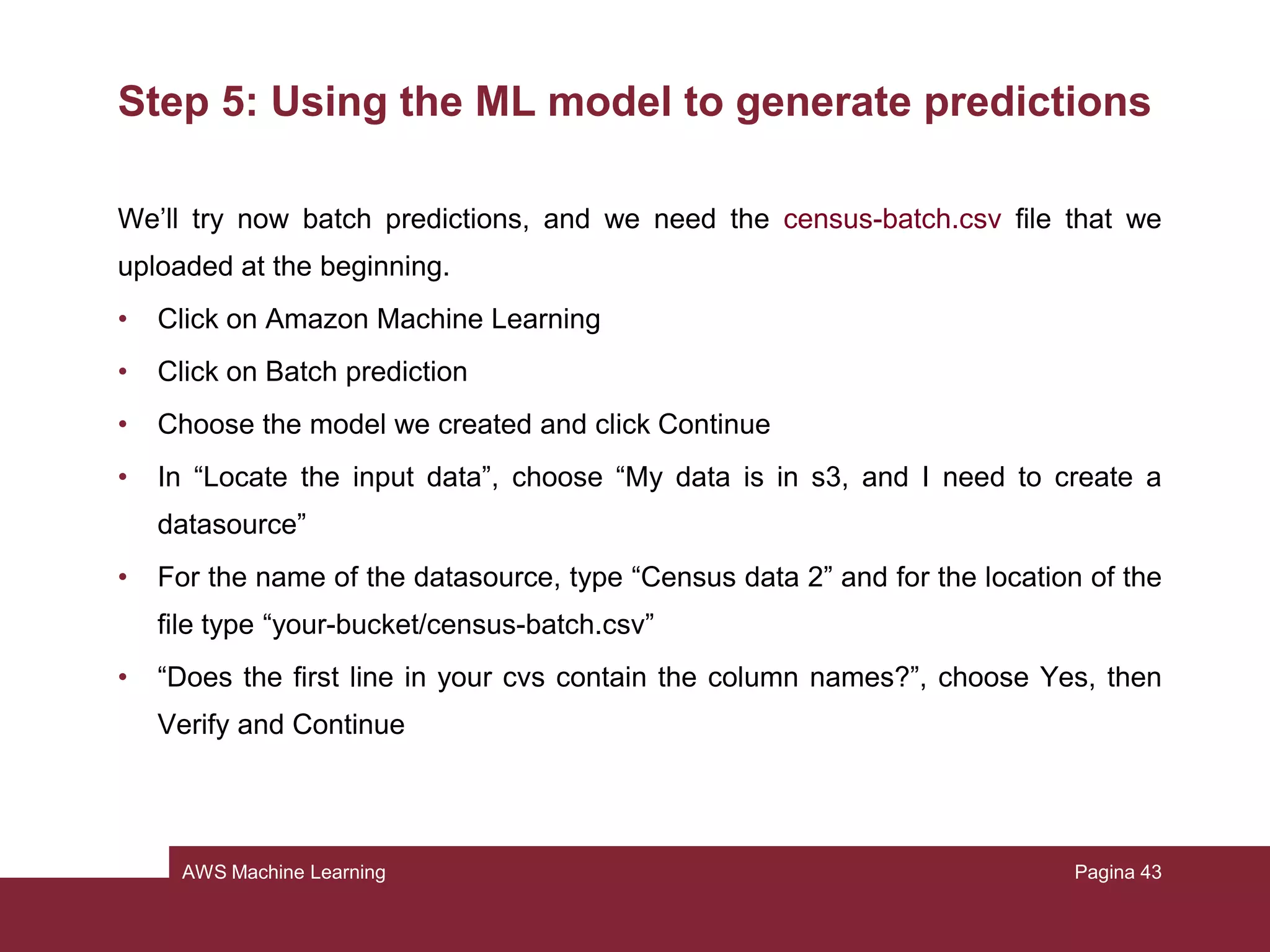 AWS Machine Learning
Step 4: Reviewing the model’s predictive performance
and setting a score threshold
We can interact with this evaluation: if we change this threshold, we can modify
how the model assigns the labels.
• On evaluation summary page, choose “Adjust score threshold”
• Try to move the vertical line on the graphic and the number of correct choices
and errors will change:
– Movements to the right will reduce the number of false positives
– Movements to the left will reduce the number of false negatives
• Move it until the score threshold becomes 0.37 (it decreases the false
negatives)
Pagina 43
 