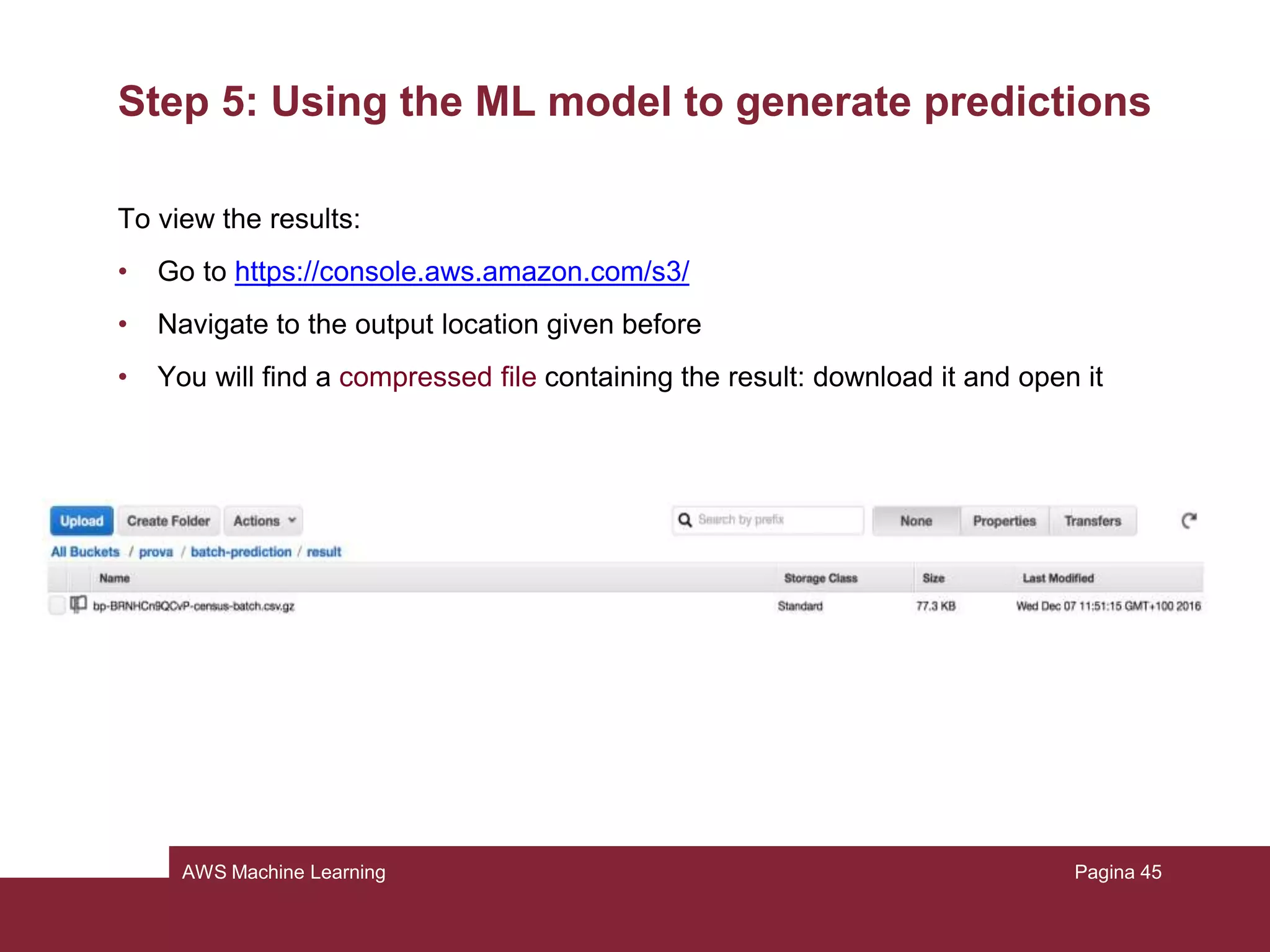 AWS Machine Learning
Step 5: Using the ML model to generate predictions
There are two types of prediction that can be done:
• Real time predictions: it is prediction for a single observation that amazon
generates on demand
• Batch predictions: it is a set of predictions for a group of observation (N.B.:
Amazon will charge you 0.10€ for 1000 predictions, rounding up to the next
thousand)
Pagina 45
 