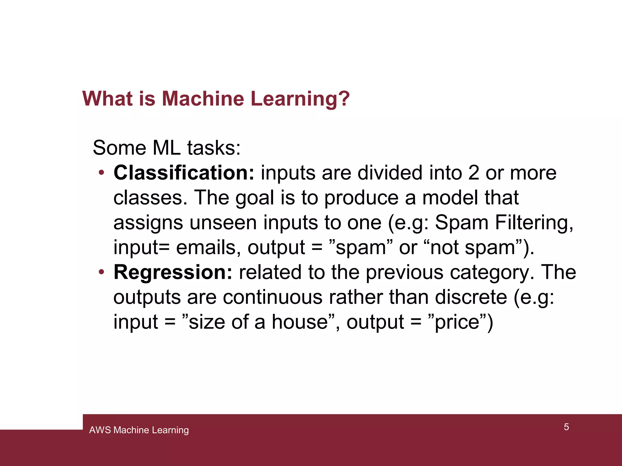 What is Machine Learning?
Some ML tasks:
• Classification: inputs are divided into 2 or more
classes. The goal is to produce a model that
assigns unseen inputs to one (e.g: Spam Filtering,
input= emails, output = ”spam” or “not spam”).
• Regression: related to the previous category. The
outputs are continuous rather than discrete (e.g:
input = ”size of a house”, output = ”price”)
5AWS Machine Learning
 
