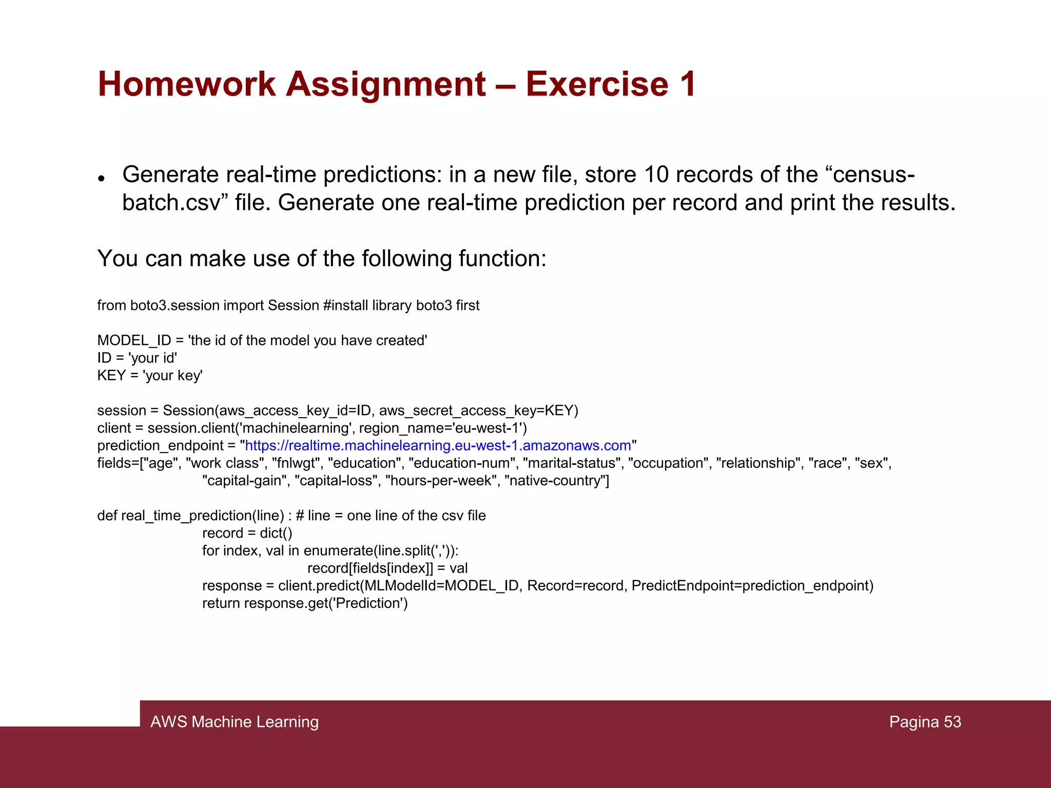 AWS Machine Learning
Homework Assignment
In the tutorial it has been introduced the usage of Amazon ML service through a
graphical interface, however in practice it can be useful to integrate such service
into a particular application.
Amazon ML addresses this problem offering a large, complete and easy to use set
of APIs.
http://docs.aws.amazon.com/machine-learning/latest/APIReference
Pagina 53
 