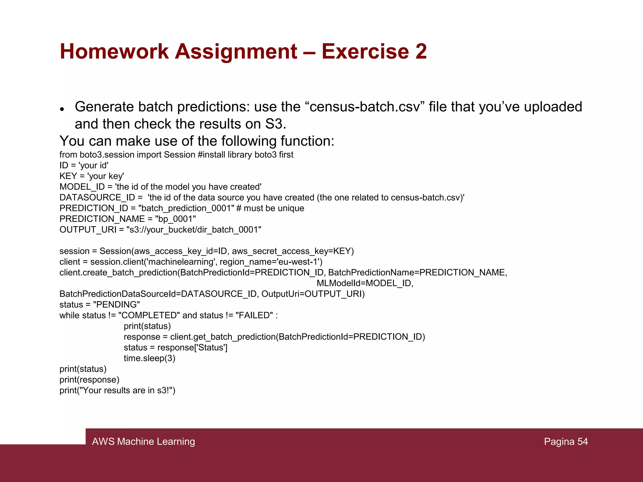 AWS Machine Learning
Homework Assignment
Assignment:
You are asked to repeat the steps presented in the tutorial with the exception of the
5
th
step (Using the model to generate predictions). You are asked indeed to
complete such point by writing a Python script that makes use of the APIs.
Write the code needed to:
1) Generate real-time predictions
2) Generate batch predictions:
Pagina 54
 