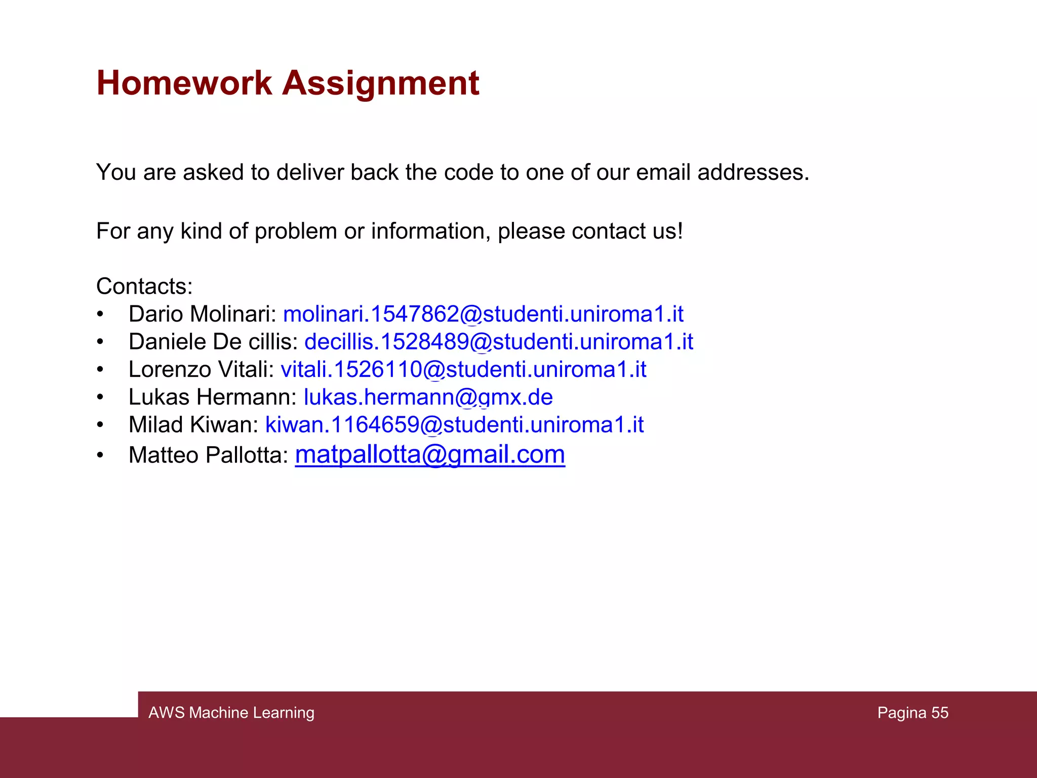 AWS Machine Learning
Homework Assignment – Before starting
 DASHBOARD LINK:
https://eu-west-1.console.aws.amazon.com/machinelearning
 DATASOURCE_ID: once in the dashboard, click on the datasource (created at
pass 2), then copy the ID
 MODEL_ID: once in the dashboard, click on the model (created at pass 3), then
copy the ID
 ID and KEY: once in the dashboard, click on your username on the top right side
of the screen →"My Security Credentials" → expand the voice "Access Keys"
→"Create new access key" → copy the ID and KEY generated
Pagina 55
 