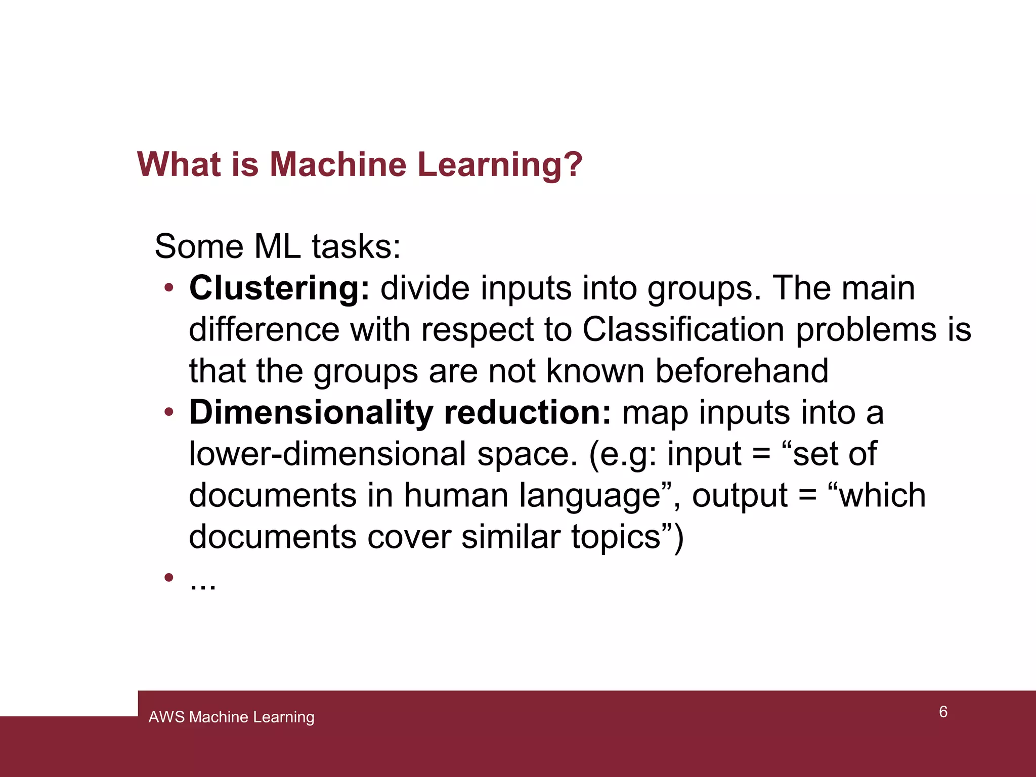 What is Machine Learning?
Some ML tasks:
• Clustering: divide inputs into groups. The main
difference with respect to Classification problems is
that the groups are not known beforehand
• Dimensionality reduction: map inputs into a
lower-dimensional space. (e.g: input = “set of
documents in human language”, output = “which
documents cover similar topics”)
• ...
6AWS Machine Learning
 