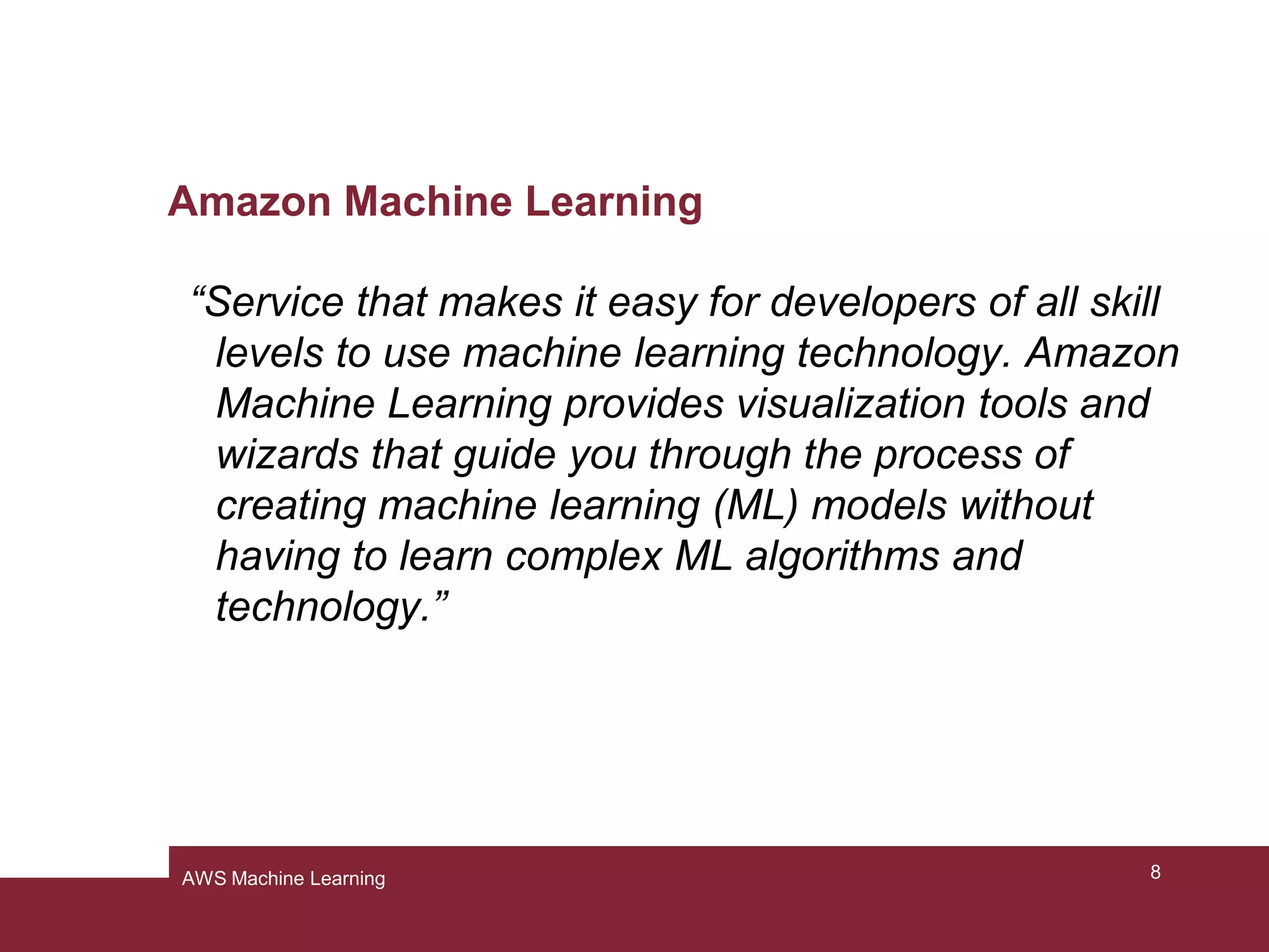 Amazon Machine Learning
“Service that makes it easy for developers of all skill
levels to use machine learning technology. Amazon
Machine Learning provides visualization tools and
wizards that guide you through the process of
creating machine learning (ML) models without
having to learn complex ML algorithms and
technology.”
8AWS Machine Learning
 