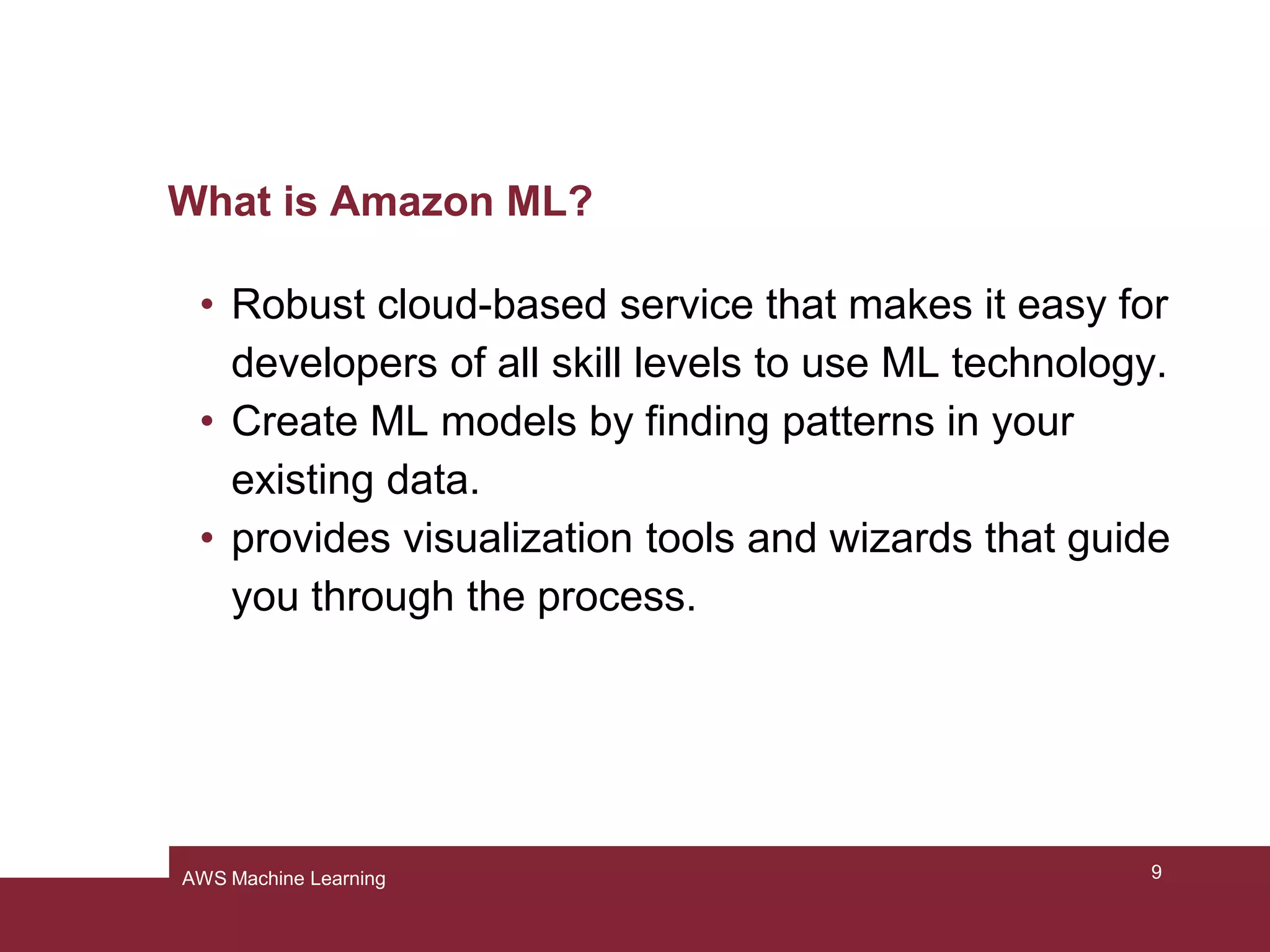 What is Amazon ML?
• Robust cloud-based service that makes it easy for
developers of all skill levels to use ML technology.
• Create ML models by finding patterns in your
existing data.
• provides visualization tools and wizards that guide
you through the process.
9AWS Machine Learning
 