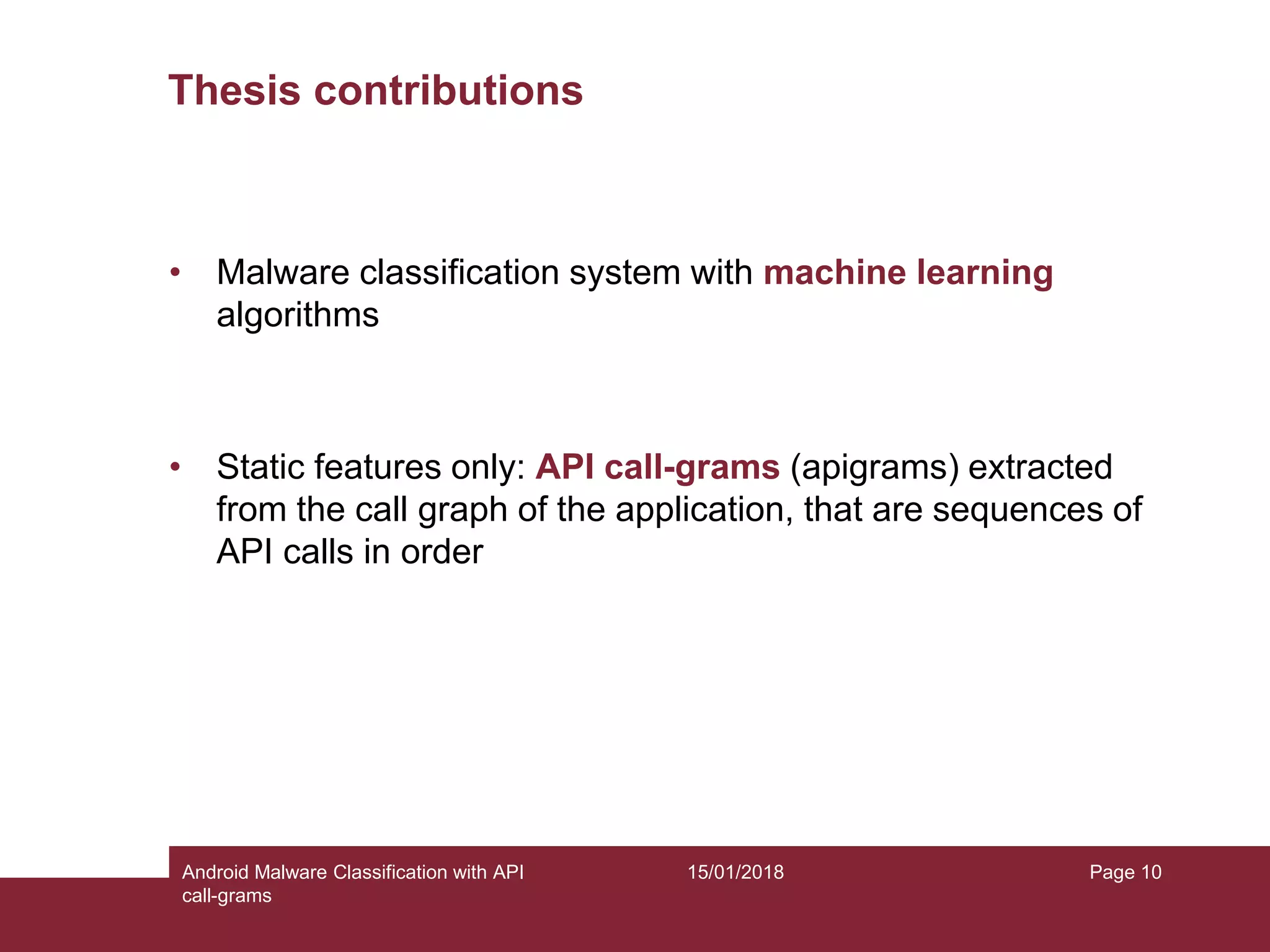 15/01/2018Android Malware Classification with API call-grams Page 10 Thesis contributions • Malware classification system with machine learning algorithms • Static features only: API call-grams (apigrams) extracted from the call graph of the application, that are sequences of API calls in order 