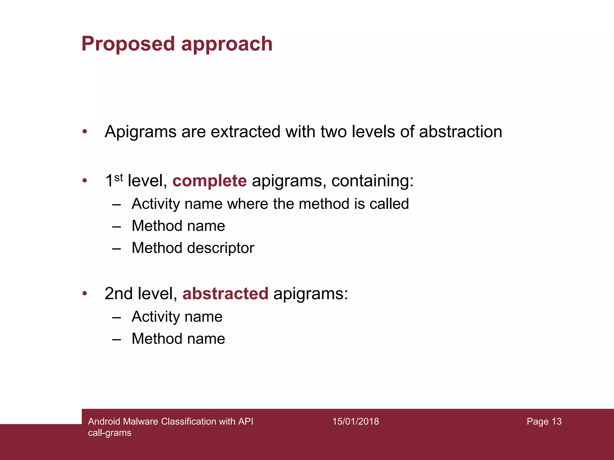 15/01/2018Android Malware Classification with API call-grams Page 13 Proposed approach • Apigrams are extracted with two levels of abstraction • 1st level, complete apigrams, containing: – Activity name where the method is called – Method name – Method descriptor • 2nd level, abstracted apigrams: – Activity name – Method name 