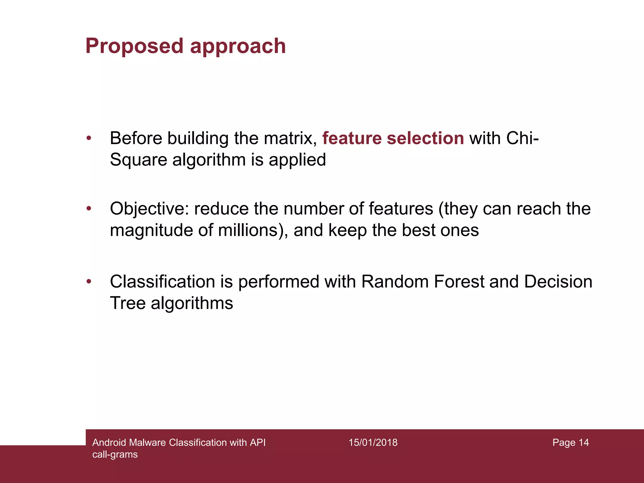 15/01/2018Android Malware Classification with API call-grams Page 14 Proposed approach • Before building the matrix, feature selection with Chi- Square algorithm is applied • Objective: reduce the number of features (they can reach the magnitude of millions), and keep the best ones • Classification is performed with Random Forest and Decision Tree algorithms 