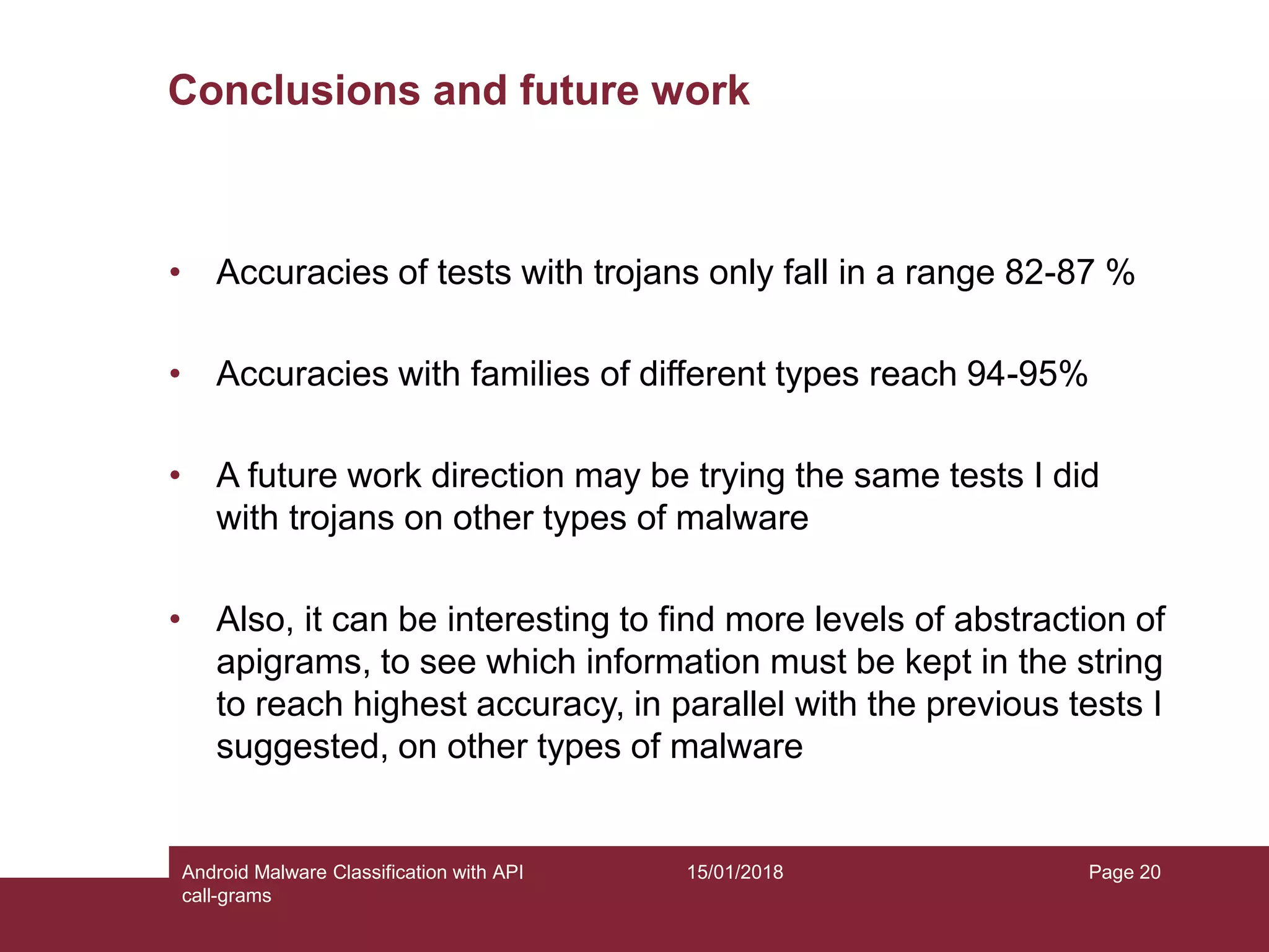 15/01/2018Android Malware Classification with API call-grams Page 20 Conclusions and future work • Accuracies of tests with trojans only fall in a range 82-87 % • Accuracies with families of different types reach 94-95% • A future work direction may be trying the same tests I did with trojans on other types of malware • Also, it can be interesting to find more levels of abstraction of apigrams, to see which information must be kept in the string to reach highest accuracy, in parallel with the previous tests I suggested, on other types of malware 