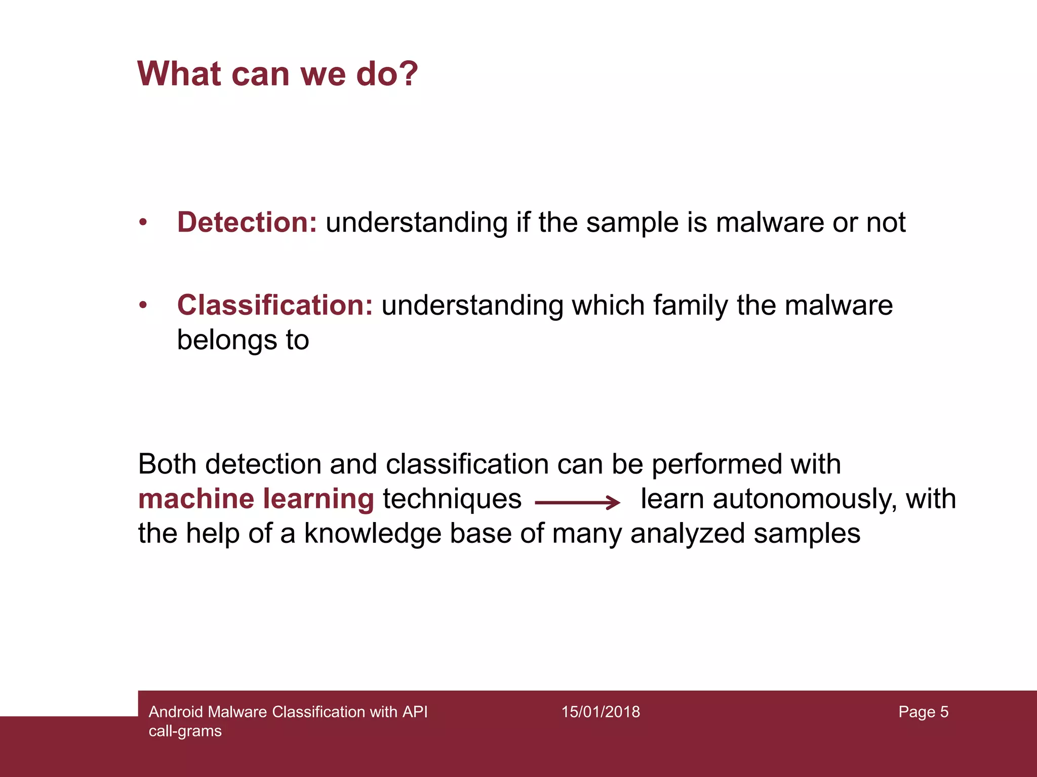 15/01/2018Android Malware Classification with API call-grams Page 5 What can we do? • Detection: understanding if the sample is malware or not • Classification: understanding which family the malware belongs to Both detection and classification can be performed with machine learning techniques learn autonomously, with the help of a knowledge base of many analyzed samples 