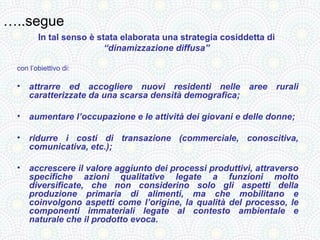 …..segue
        In tal senso è stata elaborata una strategia cosiddetta di
                         “dinamizzazione diffusa”

 con l’obiettivo di:

 •   attrarre ed accogliere nuovi residenti nelle aree rurali
     caratterizzate da una scarsa densità demografica;

 •   aumentare l’occupazione e le attività dei giovani e delle donne;

 •   ridurre i costi di transazione (commerciale, conoscitiva,
     comunicativa, etc.);

 •   accrescere il valore aggiunto dei processi produttivi, attraverso
     specifiche azioni qualitative legate a funzioni molto
     diversificate, che non considerino solo gli aspetti della
     produzione primaria di alimenti, ma che mobilitano e
     coinvolgono aspetti come l’origine, la qualità del processo, le
     componenti immateriali legate al contesto ambientale e
     naturale che il prodotto evoca.
 