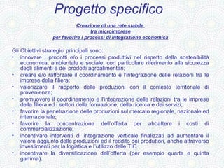 Progetto specifico
                           Creazione di una rete stabile
                                  tra microimprese
                 per favorire i processi di integrazione economica

Gli Obiettivi strategici principali sono:
• innovare i prodotti e/o i processi produttivi nel rispetto della sostenibilità
    economica, ambientale e sociale, con particolare riferimento alla sicurezza
    degli alimenti e dei prodotti agroalimentari;
• creare e/o rafforzare il coordinamento e l'integrazione delle relazioni tra le
    imprese della filiera;
• valorizzare il rapporto delle produzioni con il contesto territoriale di
    provenienza;
• promuovere il coordinamento e l'integrazione delle relazioni tra le imprese
    della filiera ed i settori della formazione, della ricerca e dei servizi;
• favorire la penetrazione delle produzioni sul mercato regionale, nazionale ed
    internazionale;
• favorire la concentrazione dell’offerta per abbattere i costi di
    commercializzazione;
• incentivare interventi di integrazione verticale finalizzati ad aumentare il
    valore aggiunto delle produzioni ed il reddito dei produttori, anche attraverso
    investimenti per la logistica e l’utilizzo delle TIC
• incentivare la diversificazione dell’offerta (per esempio quarta e quinta
    gamma).
 