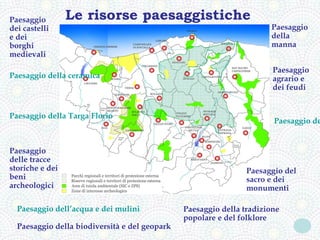 Paesaggio        Le risorse paesaggistiche
dei castelli                                                          Paesaggio
e dei                                                                 della
borghi                                                                manna
medievali
                                                                       Paesaggio
Paesaggio della ceramica                                               agrario e
                                                                       dei feudi


Paesaggio della Targa Florio
                                                                       Paesaggio de


Paesaggio
delle tracce
storiche e dei                                                  Paesaggio del
beni                                                            sacro e dei
archeologici                                                    monumenti

  Paesaggio dell’acqua e dei mulini            Paesaggio della tradizione
                                               popolare e del folklore
  Paesaggio della biodiversità e del geopark
 