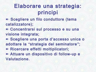 Elaborare una strategia:
            principi
✏ Scegliere un filo conduttore (tema
catalizzatore);
✏ Concentrarsi sul processo e su una
visione integrata;
✏ Scegliere una porta d ’accesso unica o
adottare la “strategia del seminatore ”;
✏ Ricercare effetti moltiplicatori;
✏ Attuare un dispositivo di follow-up e
Valutazione.
 
