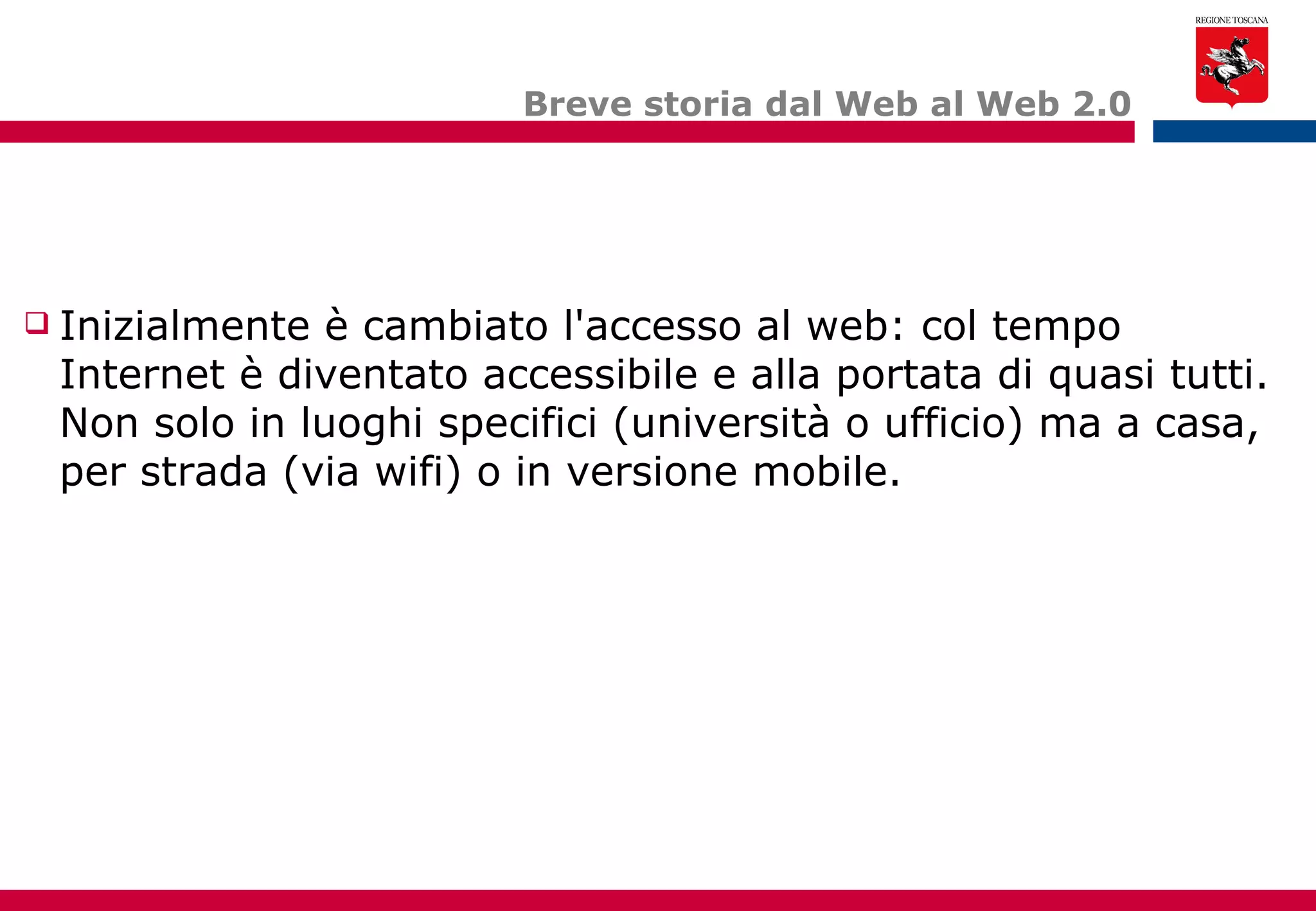 Breve storia dal Web al Web 2.0 Inizialmente è cambiato l'accesso al web: col tempo Internet è diventato accessibile e alla portata di quasi tutti. Non solo in luoghi specifici (università o ufficio) ma a casa, per strada (via wifi) o in versione mobile. 